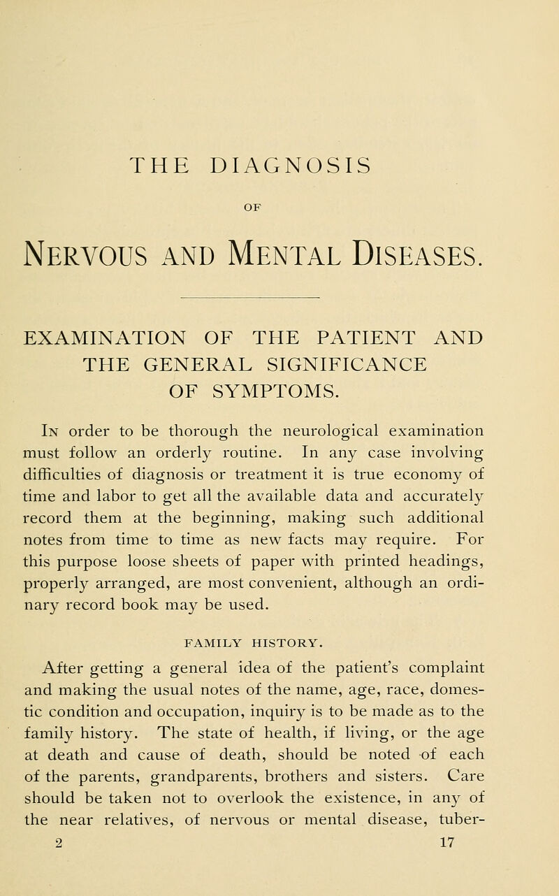 Nervous and Mental Diseases EXAMINATION OF THE PATIENT AND THE GENERAL SIGNIFICANCE OF SYMPTOMS. In order to be thorough the neurological examination must follow an orderly routine. In any case involving difficulties of diagnosis or treatment it is true economy of time and labor to get all the available data and accurately record them at the beginning, making such additional notes from time to time as new facts may require. For this purpose loose sheets of paper with printed headings, properly arranged, are most convenient, although an ordi- nary record book may be used. FAMILY HISTORY. After getting a general idea of the patient's complaint and making the usual notes of the name, age, race, domes- tic condition and occupation, inquiry is to be made as to the family history. The state of health, if living, or the age at death and cause of death, should be noted of each of the parents, grandparents, brothers and sisters. Care should be taken not to overlook the existence, in any of the near relatives, of nervous or mental disease, tuber-