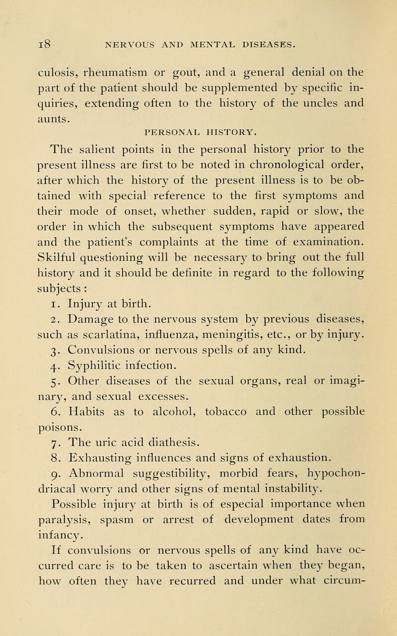 culosis, rheumatism or gout, and a general denial on the part of the patient should be supplemented by specific in- quiries, extending often to the history of the uncles and aunts. PERSONAL HISTORY. The salient points in the personal history prior to the present illness are first to be noted in chronological order, after which the history of the present illness is to be ob- tained with special reference to the first symptoms and their mode of onset, whether sudden, rapid or slow, the order in which the subsequent symptoms have appeared and the patient's complaints at the time of examination. Skilful questioning will be necessary to bring out the full history and it should be definite in regard to the following subjects : 1. Injury at birth. 2. Damage to the nervous system by previous diseases, such as scarlatina, influenza, meningitis, etc., or by injury. 3. Convulsions or nervous spells of any kind. 4. Syphilitic infection. 5. Other diseases of the sexual organs, real or imagi- nary, and sexual excesses. 6. Habits as to alcohol, tobacco and other possible poisons. 7. The uric acid diathesis. 8. Exhausting influences and signs of exhaustion. 9. Abnormal suggestibility, morbid fears, hypochon- driacal worry and other signs of mental instability. Possible injury at birth is of especial importance when paralysis, spasm or arrest of development dates from infancy. If convulsions or nervous spells of any kind have oc- curred care is to be taken to ascertain when they began, how often they have recurred and under what circum-