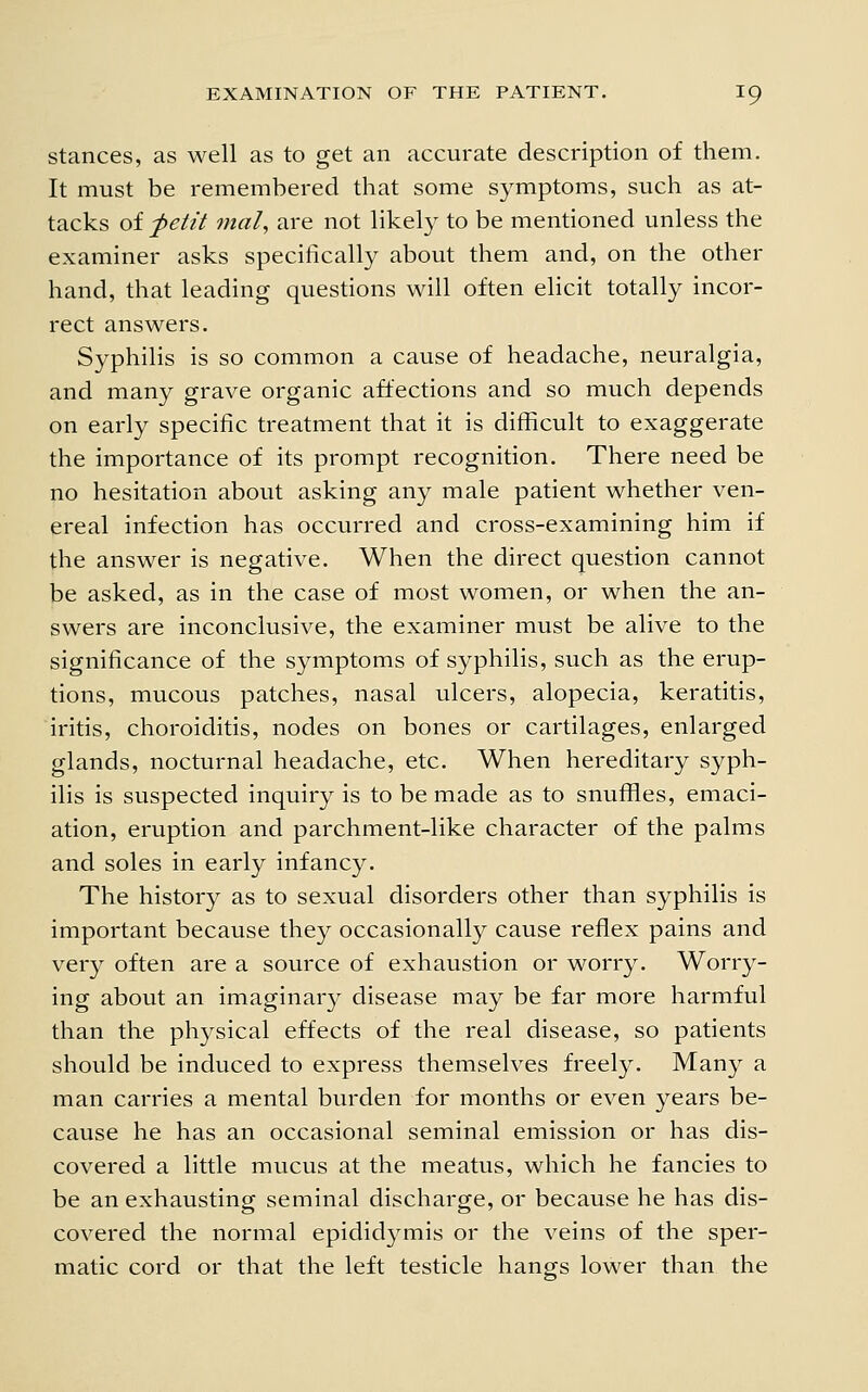 stances, as well as to get an accurate description of them. It must be remembered that some symptoms, such as at- tacks of fetit mal, are not likely to be mentioned unless the examiner asks specifically about them and, on the other hand, that leading quesdons will often elicit totally incor- rect answers. Syphilis is so common a cause of headache, neuralgia, and many grave organic affections and so much depends on early specific treatment that it is difficult to exaggerate the importance of its prompt recognition. There need be no hesitation about asking any male patient whether ven- ereal infection has occurred and cross-examining him if the answer is negative. When the direct question cannot be asked, as in the case of most women, or when the an- swers are inconclusive, the examiner must be alive to the significance of the symptoms of syphilis, such as the erup- tions, mucous patches, nasal ulcers, alopecia, keratitis, iritis, choroiditis, nodes on bones or cartilages, enlarged glands, nocturnal headache, etc. When hereditary syph- ilis is suspected inquiry is to be made as to snuffles, emaci- ation, eruption and parchment-like character of the palms and soles in early infancy. The history as to sexual disorders other than syphilis is important because they occasionally cause reflex pains and very often are a source of exhaustion or worry. Worry- ing about an imaginary disease may be far more harmful than the ph3^sical effects of the real disease, so patients should be induced to express themselves freely. Many a man carries a mental burden for months or even years be- cause he has an occasional seminal emission or has dis- covered a little mucus at the meatus, which he fancies to be an exhausting seminal discharge, or because he has dis- covered the normal epididymis or the veins of the sper- matic cord or that the left testicle hangs lower than the