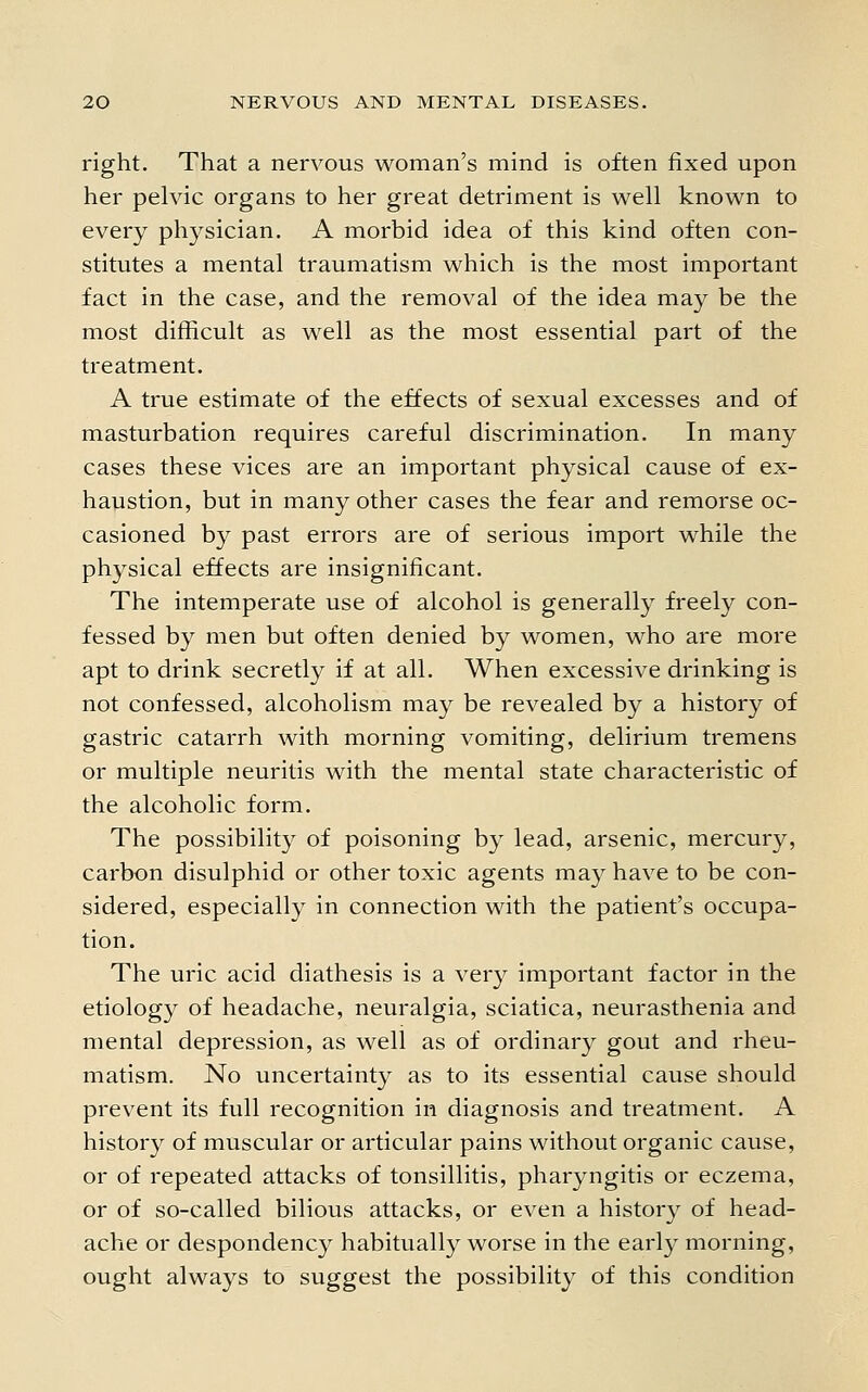 right. That a nervous woman's mind is often fixed upon her pelvic organs to her great detriment is well known to every physician. A morbid idea of this kind often con- stitutes a mental traumatism which is the most important fact in the case, and the removal of the idea may be the most difficult as well as the most essential part of the treatment. A true estimate of the effects of sexual excesses and of masturbation requires careful discrimination. In many cases these vices are an important physical cause of ex- haustion, but in many other cases the fear and remorse oc- casioned by past errors are of serious import while the physical effects are insignificant. The intemperate use of alcohol is generally freely con- fessed by men but often denied by women, who are more apt to drink secretly if at all. When excessive drinking is not confessed, alcoholism may be revealed by a history of gastric catarrh with morning vomiting, delirium tremens or multiple neuritis with the mental state characteristic of the alcoholic form. The possibility of poisoning by lead, arsenic, mercury, carbon disulphid or other toxic agents may have to be con- sidered, especially in connection with the patient's occupa- tion. The uric acid diathesis is a very important factor in the etiology of headache, neuralgia, sciatica, neurasthenia and mental depression, as well as of ordinary gout and rheu- matism. No uncertainty as to its essential cause should prevent its full recognition in diagnosis and treatment. A history of muscular or articular pains without organic cause, or of repeated attacks of tonsillitis, pharyngitis or eczema, or of so-called bilious attacks, or even a history of head- ache or despondency habitually worse in the early morning, ought always to suggest the possibility of this condition
