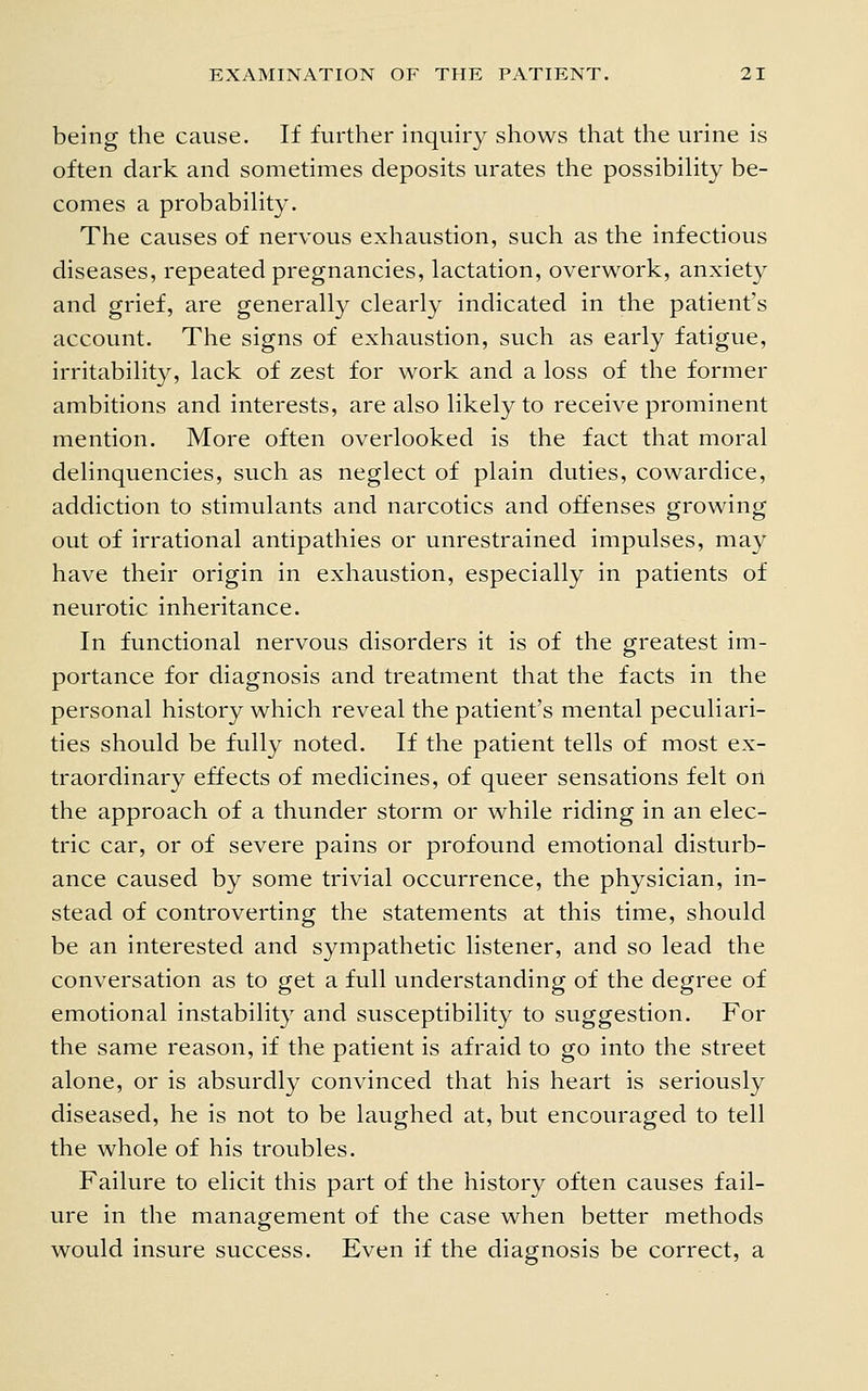 being the cause. If further inquiry shows that the urine is often dark and sometimes deposits urates the possibility be- comes a probability. The causes of nervous exhaustion, such as the infectious diseases, repeated pregnancies, lactation, overwork, anxiety and grief, are generally clearly indicated in the patient's accovmt. The signs of exhaustion, such as early fatigue, irritability, lack of zest for work and a loss of the former ambitions and interests, are also likely to receive prominent mention. More often overlooked is the fact that moral delinquencies, such as neglect of plain duties, cowardice, addiction to stimulants and narcotics and offenses growing out of irrational antipathies or unrestrained impulses, may have their origin in exhaustion, especially in patients of neurotic inheritance. In functional nervous disorders it is of the greatest im- portance for diagnosis and treatment that the facts in the personal history which reveal the patient's mental peculiari- ties should be fully noted. If the patient tells of most ex- traordinary effects of medicines, of queer sensations felt on the approach of a thunder storm or while riding in an elec- tric car, or of severe pains or profound emotional disturb- ance caused by some trivial occurrence, the physician, in- stead of controverting the statements at this time, should be an interested and sympathetic listener, and so lead the conversation as to get a full understanding of the degree of emotional instability and susceptibility to suggestion. For the same reason, if the patient is afraid to go into the street alone, or is absurdly convinced that his heart is seriously diseased, he is not to be laughed at, but encouraged to tell the whole of his troubles. Failure to elicit this part of the history often causes fail- ure in the management of the case when better methods would insure success. Even if the diagnosis be correct, a