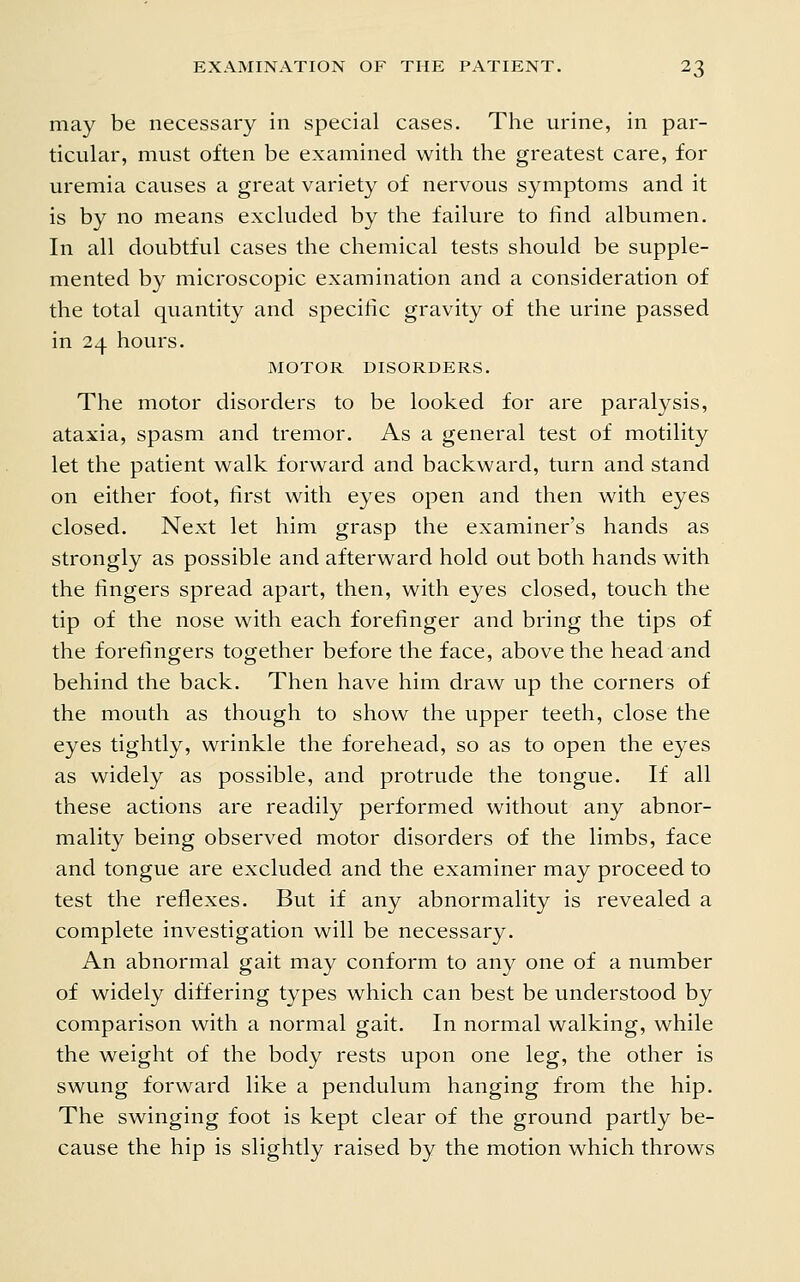 may be necessary in special cases. The urine, in par- ticular, must often be examined with the greatest care, for uremia causes a great variety of nervous symptoms and it is by no means excluded by the failure to find albumen. In all doubtful cases the chemical tests should be supple- mented by microscopic examination and a consideration of the total quantity and specific gravity of the urine passed in 24 hours. MOTOR DISORDERS. The motor disorders to be looked for are paralysis, ataxia, spasm and tremor. As a general test of motility let the patient walk forward and backward, turn and stand on either foot, first with eyes open and then with eyes closed. Next let him grasp the examiner's hands as strongly as possible and afterward hold out both hands with the fingers spread apart, then, with eyes closed, touch the tip of the nose with each forefinger and bring the tips of the forefingers together before the face, above the head and behind the back. Then have him draw up the corners of the mouth as though to show the upper teeth, close the eyes tightly, wrinkle the forehead, so as to open the eyes as widely as possible, and protrude the tongue. If all these actions are readily performed without any abnor- mality being observed motor disorders of the limbs, face and tongue are excluded and the examiner may proceed to test the reflexes. But if any abnormality is revealed a complete investigation will be necessary. An abnormal gait may conform to any one of a number of widely differing types which can best be understood by comparison with a normal gait. In normal walking, while the weight of the body rests upon one leg, the other is swung forward like a pendulum hanging from the hip. The swinging foot is kept clear of the ground partly be- cause the hip is slightly raised by the motion which throws