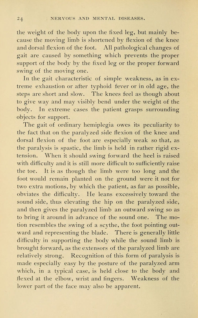 the weight of the body upon the fixed leg, but mainly be- cause the moving limb is shortened by flexion of the knee and dorsal flexion of the foot. All pathological changes of gait are caused by something which prevents the proper support of the body by the fixed leg or the proper forward swing of the moving one. In the gait characteristic of simple weakness, as in ex- treme exhaustion or after typhoid fever or in old age, the steps are short and slow. The knees feel as though about to give way and may visibly bend under the weight of the body. In extreme cases the patient grasps surrounding objects for support. The gait of ordinary hemiplegia owes its peculiarity to the fact that on the paralyzed side flexion of the knee and dorsal flexion of the foot are especially weak so that, as the paralysis is spastic, the limb is held in rather rigid ex- tension. When it should swing forward the heel is raised with difficulty and it is still more difficult to sufficiently raise the toe. It is as though the limb were too long and the foot would remain planted on the ground were it not for two extra motions, by which the patient, as far as possible, obviates the difficulty. He leans excessively toward the sound side, thus elevating the hip on the paralyzed side, and then gives the paralyzed limb an outward swing so as to bring it around in advance of the sound one. The mo- tion resembles the swing of a scythe, the foot pointing out- ward and representing the blade. There is generally little difficulty in supporting the body while the sound limb is brought forward, as the extensors of the paralyzed limb are relatively strong. Recognition of this form of paralysis is made especially easy by the posture of the paralyzed arm which, in a typical case, is held close to the body and flexed at the elbow, wrist and fingers. Weakness of the lower part of the face may also be apparent.