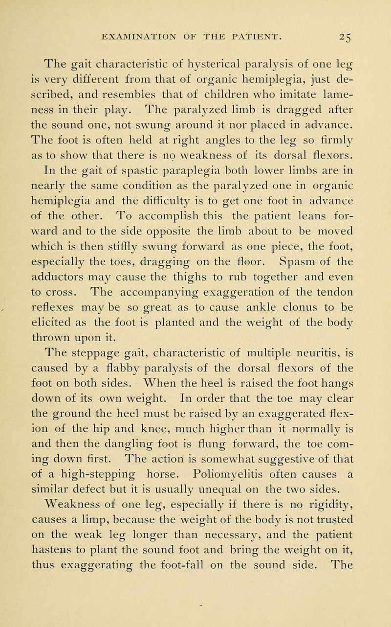 The gait characteristic of hysterical paralysis of one leg is very different from that of organic hemiplegia, just de- scribed, and resembles that of children who imitate lame- ness in their play. The paralyzed limb is dragged after the sound one, not swung around it nor placed in advance. The foot is often held at right angles to the leg so firmly as to show that there is no weakness of its dorsal flexors. In the gait of spastic paraplegia both lower limbs are in nearly the same condition as the paralyzed one in organic hemiplegia and the difliculty is to get one foot in advance of the other. To accomplish this the patient leans for- ward and to the side opposite the limb about to be moved which is then stiffly swung forward as one piece, the foot, especially the toes, dragging on the floor. Spasm of the adductors may cause the thighs to rub together and even to cross. The accompanying exaggeration of the tendon reflexes may be so great as to cause ankle clonus to be elicited as the foot is planted and the weight of the body thrown upon it. The steppage gait, characteristic of multiple neuritis, is caused by a flabby paralysis of the dorsal flexors of the foot on both sides. When the heel is raised the foot hangs down of its own weight. In order that the toe may clear the ground the heel must be raised by an exaggerated flex- ion of the hip and knee, much higher than it normally is and then the dangling foot is flung forward, the toe com- ing down first. The action is somewhat suggestive of that of a high-stepping horse. Poliomyelitis often causes a similar defect but it is usually unequal on the two sides. Weakness of one leg, especially if there is no rigidity, causes a limp, because the weight of the body is not trusted on the weak leg longer than necessary, and the patient hastens to plant the sound foot and bring the weight on it, thus exaggerating the foot-fall on the sound side. The