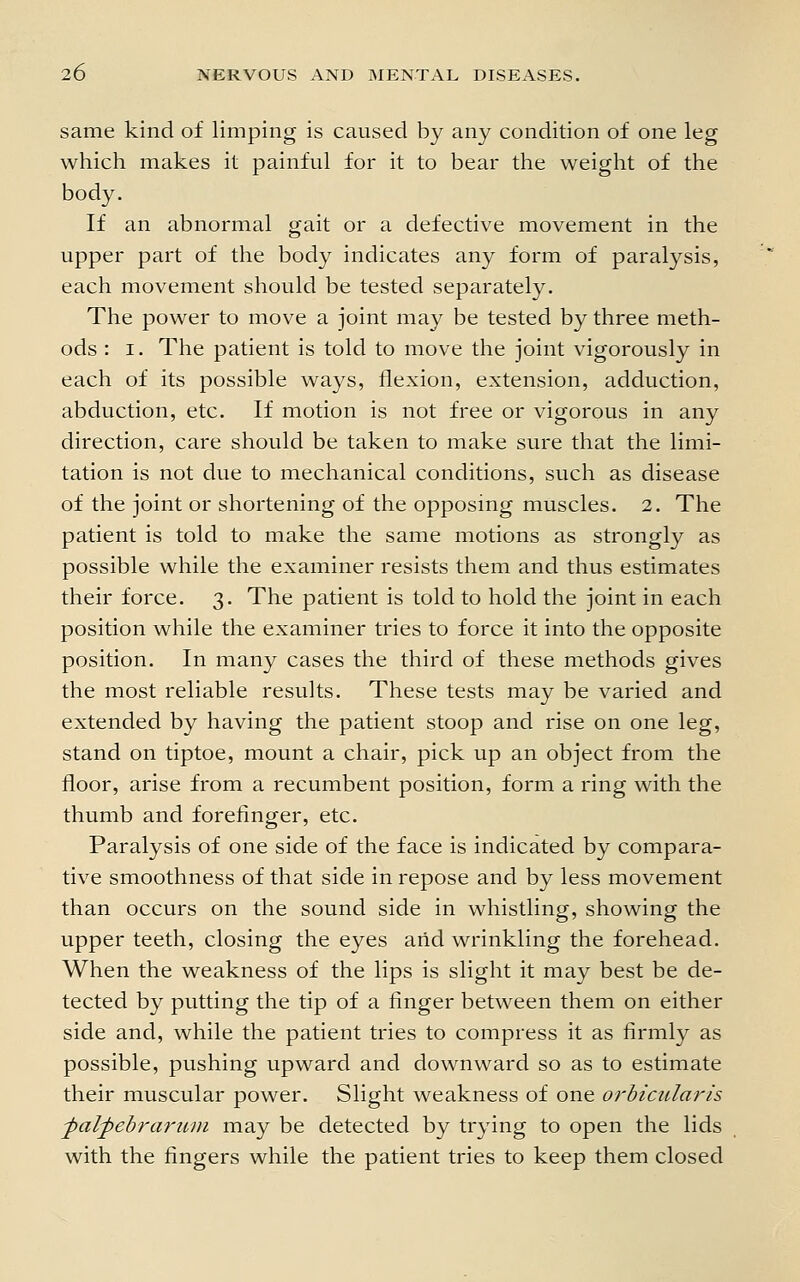 same kind of limping is caused by any condition of one leg which makes it painful for it to bear the weight of the body. If an abnormal gait or a defective movement in the upper part of the body indicates any form of paralysis, each movement should be tested separately. The power to move a joint may be tested by three meth- ods : I. The patient is told to move the joint vigorously in each of its possible ways, flexion, extension, adduction, abduction, etc. If motion is not free or vigorous in any direction, care should be taken to make sure that the limi- tation is not due to mechanical conditions, such as disease of the joint or shortening of the opposing muscles. 2. The patient is told to make the same motions as strongly as possible while the examiner resists them and thus estimates their force. 3. The patient is told to hold the joint in each position while the examiner tries to force it into the opposite position. In many cases the third of these methods gives the most reliable results. These tests may be varied and extended by having the patient stoop and rise on one leg, stand on tiptoe, mount a chair, pick up an object from the floor, arise from a recumbent position, form a ring with the thumb and forefinger, etc. Paralysis of one side of the face is indicated by compara- tive smoothness of that side in repose and by less movement than occurs on the sound side in whistling, showing the upper teeth, closing the eyes arid wrinkling the forehead. When the weakness of the lips is slight it may best be de- tected by putting the tip of a finger between them on either side and, while the patient tries to compress it as firmly as possible, pushing upward and downward so as to estimate their muscular power. Slight weakness of one orbicularis ■palpebrarum may be detected by trying to open the lids with the fingers while the patient tries to keep them closed