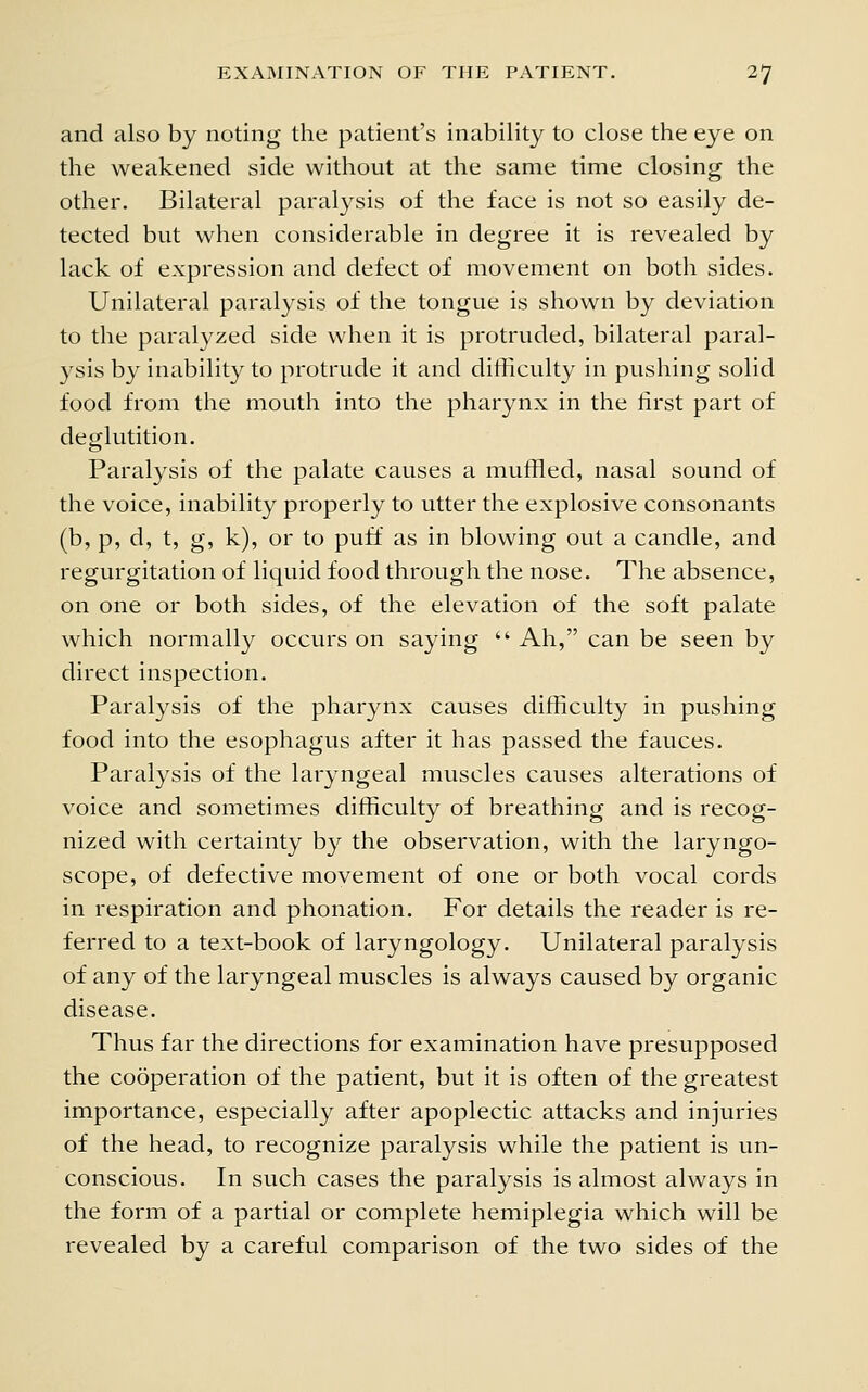 and also by noting the patient's inability to close the eye on the weakened side without at the same time closing the other. Bilateral paralysis of the face is not so easily de- tected but when considerable in degree it is revealed by lack of expression and defect of movement on both sides. Unilateral paralysis of the tongue is shown by deviation to the paralyzed side when it is protruded, bilateral paral- ysis by inability to protrude it and difficulty in pushing solid food from the mouth into the pharynx in the first part of deglutition. Paralysis of the palate causes a muffled, nasal sound of the voice, inability properly to utter the explosive consonants (b, p, d, t, g, k), or to puff as in blowing out a candle, and regurgitation of liquid food through the nose. The absence, on one or both sides, of the elevation of the soft palate which normally occurs on saying  Ah, can be seen by direct inspection. Paralysis of the pharynx causes difficulty in pushing food into the esophagus after it has passed the fauces. Paralysis of the laryngeal muscles causes alterations of voice and sometimes difficulty of breathing and is recog- nized with certainty by the observation, with the laryngo- scope, of defective movement of one or both vocal cords in respiration and phonation. For details the reader is re- ferred to a text-book of laryngology. Unilateral paralysis of any of the laryngeal muscles is always caused by organic disease. Thus far the directions for examination have presupposed the cooperation of the patient, but it is often of the greatest importance, especially after apoplectic attacks and injuries of the head, to recognize paralysis while the patient is un- conscious. In such cases the paralysis is almost always in the form of a partial or complete hemiplegia which will be revealed by a careful comparison of the two sides of the