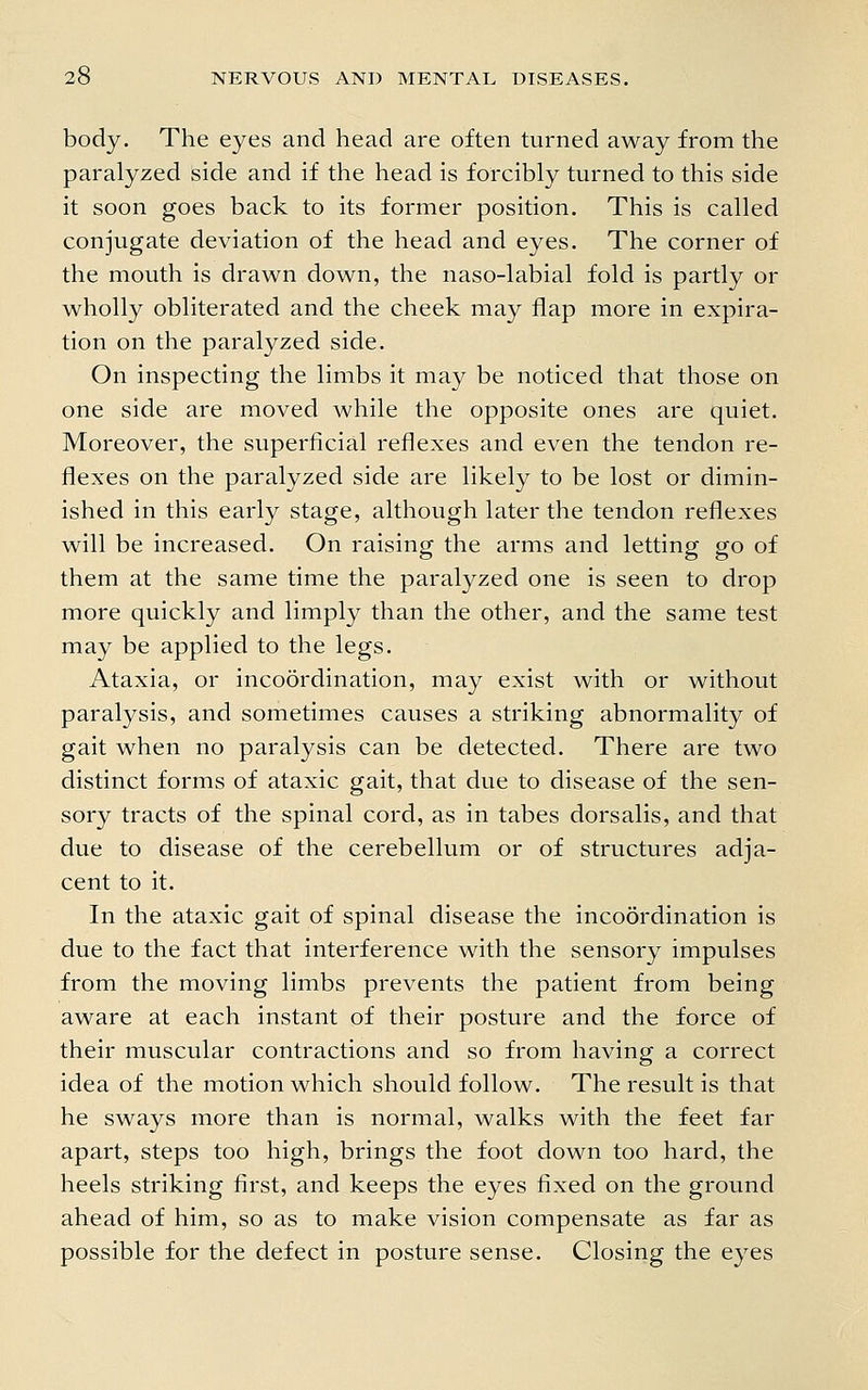 body. The eyes and head are often turned away from the paralyzed side and if the head is forcibly turned to this side it soon goes back to its former position. This is called conjugate deviation of the head and eyes. The corner of the mouth is drawn down, the naso-labial fold is partly or wholly obliterated and the cheek may flap more in expira- tion on the paralyzed side. On inspecting the limbs it may be noticed that those on one side are moved while the opposite ones are quiet. Moreover, the superficial reflexes and even the tendon re- flexes on the paralyzed side are likely to be lost or dimin- ished in this early stage, although later the tendon reflexes will be increased. On raising the arms and letting go of them at the same time the paralyzed one is seen to drop more quickly and limply than the other, and the same test may be applied to the legs. Ataxia, or incoordination, may exist with or without paralysis, and sometimes causes a striking abnormality of gait when no paralysis can be detected. There are two distinct forms of ataxic gait, that due to disease of the sen- sory tracts of the spinal cord, as in tabes dorsalis, and that due to disease of the cerebellum or of structures adja- cent to it. In the ataxic gait of spinal disease the incoordination is due to the fact that interference with the sensory impulses from the moving limbs prevents the patient from being aware at each instant of their posture and the force of their muscular contractions and so from having a correct idea of the motion which should follow. The result is that he sways more than is normal, walks with the feet far apart, steps too high, brings the foot down too hard, the heels striking first, and keeps the eyes fixed on the ground ahead of him, so as to make vision compensate as far as possible for the defect in posture sense. Closing the eyes