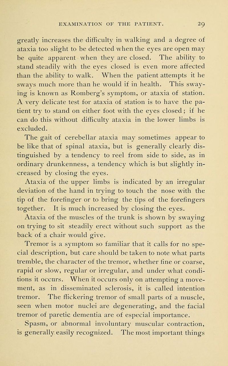 greatl}' increases the difficulty in walking and a degree of ataxia too slight to be detected when the eyes are open may be quite apparent when they are closed. The ability to stand steadily with the eyes closed is even more affected than the ability to walk. When the patient attempts it he sways much more than he would if in health. This sway- ing is known as Romberg's symptom, or ataxia of station. A very delicate test for ataxia of station is to have the pa- tient try to stand on either foot with the eyes closed; if he can do this without difficulty ataxia in the lower limbs is excluded. The gait of cerebellar ataxia may sometimes appear to be like that of spinal ataxia, but is generally clearly dis- tinguished by a tendency to reel from side to side, as in ordinary drunkenness, a tendency which is but slightly in- creased by closing the eyes. Ataxia of the upper limbs is indicated by an irregular deviation of the hand in trying to touch the nose with the tip of the forefinger or to bring the tips of the forefingers together. It is much increased by closing the eyes. Ataxia of the muscles of the trunk is shown by swaying on trying to sit steadily erect without such support as the back of a chair would give. Tremor is a symptom so familiar that it calls for no spe- cial description, but care should be taken to note what parts tremble, the character of the tremor, whether fine or coarse, rapid or slow, regular or irregular, and under what condi- tions it occurs. When it occurs only on attempting a move- ment, as in disseminated sclerosis, it is called intention tremor. The flickering tremor of small parts of a muscle, seen when motor nuclei are degenerating, and the facial tremor of paretic dementia are of especial importance. Spasm, or abnormal involuntary muscular contraction, is generally easily recognized. The most important things