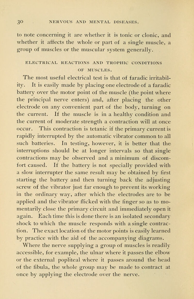 to note concerning it are whether it is tonic or clonic, and whether it affects the whole or part of a single muscle, a group of muscles or the muscular system generally. ELECTRICAL REACTIONS AND TROPHIC CONDITIONS OF MUSCLES. The most useful electrical test is that of faradic irritabil- ity. It is easily made by placing one electrode of a faradic battery over the motor point of the muscle (the point where the principal nerve enters) and, after placing the other electrode on any convenient part of the body, turning on the current. If the muscle is in a healthy condition and the current of moderate strength a contraction will at once occur. This contraction is tetanic if the primary current is rapidly interrupted by the automatic vibrator common to all such batteries. In testing, however, it is better that the interruptions should be at longer intervals so that single contractions may be observed and a minimum of discom- fort caused. If the battery is not specially provided with a slow interrupter the same result may be obtained by first starting the battery and then turning back the adjusting screw of the vibrator just far enough to prevent its working in the ordinary way, after which the electrodes are to be applied and the vibrator flicked with the finger so as to mo- mentarily close the primary circuit and immediately open it again. Each time this is done there is an isolated secondary shock to which the muscle responds with a single contrac- tion. The exact location of the motor points is easily learned by practice with the aid of the accompanying diagrams. Where the nerve supplying a group of muscles is readily accessible, for example, the ulnar where it passes the elbow or the external popliteal where it passes around the head of the fibula, the whole group may be made to contract at once by applying the electrode over the nerve.