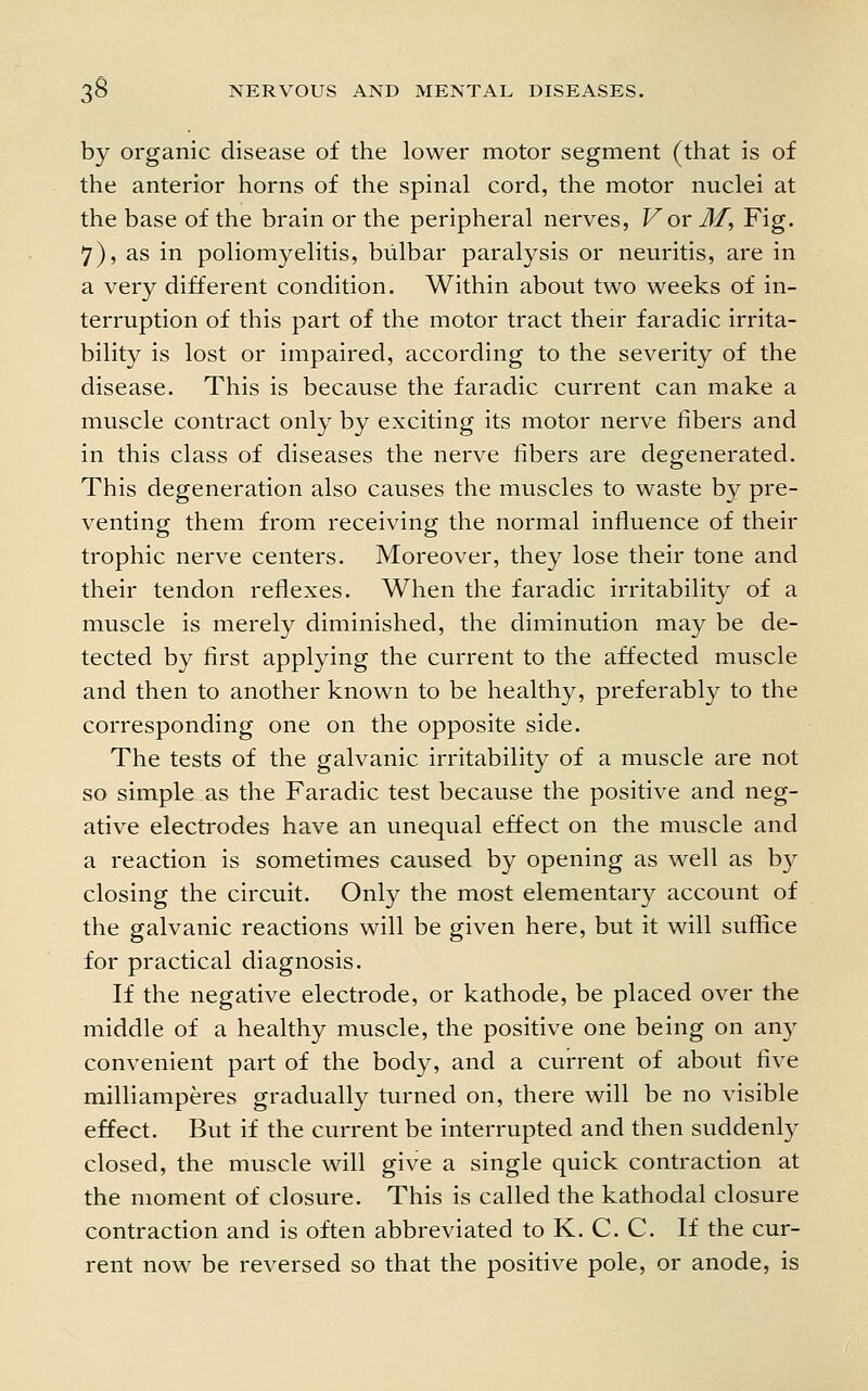 by organic disease of the lower motor segment (that is of the anterior horns of the spinal cord, the motor nuclei at the base of the brain or the peripheral nerves, For M^ Fig. 7), as in poliomyelitis, bulbar paralysis or neuritis, are in a very different condition. Within about two weeks of in- terruption of this part of the motor tract their faradic irrita- bility is lost or impaired, according to the severity of the disease. This is because the faradic current can make a muscle contract only by exciting its motor nerve fibers and in this class of diseases the nerve fibers are degenerated. This degeneration also causes the muscles to waste by pre- venting them from receiving the normal influence of their trophic nerve centers. Moreover, they lose their tone and their tendon reflexes. When the faradic irritability of a muscle is merely diminished, the diminution may be de- tected by first applying the current to the affected muscle and then to another known to be healthy, preferably to the corresponding one on the opposite side. The tests of the galvanic irritability of a muscle are not so simple as the Faradic test because the positive and neg- ative electrodes have an unequal effect on the muscle and a reaction is sometimes caused by opening as well as by closing the circuit. Only the most elementary account of the galvanic reactions will be given here, but it will suffice for practical diagnosis. If the negative electrode, or kathode, be placed over the middle of a healthy muscle, the positive one being on an}- convenient part of the body, and a current of about five milliamperes gradually turned on, there will be no visible effect. But if the current be interrupted and then suddenly closed, the muscle will give a single quick contraction at the moment of closure. This is called the kathodal closure contraction and is often abbreviated to K. C. C. If the cur- rent now be reversed so that the positive pole, or anode, is