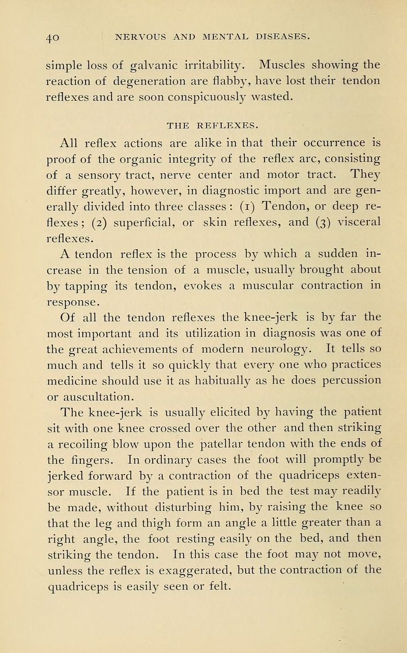 simple loss of galvanic irritability. Muscles showing the reaction of degeneration are flabby, have lost their tendon reflexes and are soon conspicuously wasted. THE REFLEXES. All reflex actions are alike in that their occurrence is proof of the organic integrity of the reflex arc, consisting of a sensory tract, nerve center and motor tract. They differ greatly, however, in diagnostic import and are gen- erally divided into three classes : (i) Tendon, or deep re- flexes ; (2) superficial, or skin reflexes, and (3) visceral reflexes. A tendon reflex is the process by which a sudden in- crease in the tension of a muscle, usually brought about by tapping its tendon, evokes a muscular contraction in response. Of all the tendon reflexes the knee-jerk is by far the most important and its utilization in diagnosis was one of the great achievements of modern neurology. It tells so much and tells it so quickly that every one who practices medicine should use it as habitually as he does percussion or auscultation. The knee-jerk is usually elicited by having the patient sit with one knee crossed over the other and then striking a recoiling blow upon the patellar tendon with the ends of the fingers. In ordinary cases the foot will promptly be jerked forward by a contraction of the quadriceps exten- sor muscle. If the patient is in bed the test may readily be made, without disturbing him, by raising the knee so that the leg and thigh form an angle a little greater than a right angle, the foot resting easily on the bed, and then striking the tendon. In this case the foot may not move, unless the reflex is exaggerated, but the contraction of the quadriceps is easily seen or felt.