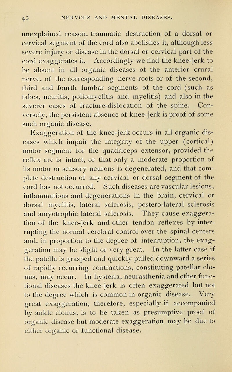 4^ unexplained reason, traumatic destruction of a dorsal or cervical segment of the cord also abolishes it, although less severe injury or disease in the dorsal or cervical part of the cord exaggerates it. Accordingly we find the knee-jerk to be absent in all organic diseases of the anterior crural nerve, of the corresponding nerve roots or of the second, third and fourth lumbar segments of the cord (such as tabes, neuritis, poliomyelitis and myelitis) and also in the severer cases of fracture-dislocation of the spine. Con- versely, the persistent absence of knee-jerk is proof of some such organic disease. Exaggeration of the knee-jerk occurs in all organic dis- eases which impair the integrity of the upper (cortical) motor segment for the quadriceps extensor, provided the reflex arc is intact, or that only a moderate proportion of its motor or sensory neurons is degenerated, and that com- plete destruction of any cervical or dorsal segment of the cord has not occurred. Such diseases are vascular lesions, inflammations and degenerations in the brain, cervical or dorsal myelitis, lateral sclerosis, postero-lateral sclerosis and amyotrophic lateral sclerosis. They cause exaggera- tion of the knee-jerk and other tendon reflexes by inter- rupting the normal cerebral control over the spinal centers and, in proportion to the degree of interruption, the exag- geration may be slight or very great. In the latter case if the patella is grasped and quickly pulled downward a series of rapidly recurring contractions, constituting patellar clo- nus, may occur. In hysteria, neurasthenia and other func- tional diseases the knee-jerk is often exaggerated but not to the degree which is common in organic disease. Very great exaggeration, therefore, especially if accompanied by ankle clonus, is to be taken as presumptive proof of organic disease but moderate exaggeration may be due to either organic or functional disease.