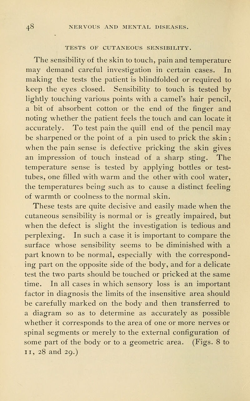 TESTS OF CUTANEOUS SENSIBILITY. The sensibility of the skin to touch, pain and temperature may demand careful investigation in certain cases. In making the tests the patient is blindfolded or required to keep the eyes closed. Sensibility to touch is tested by lightly touching various points with a camel's hair pencil, a bit of absorbent cotton or the end of the finger and noting whether the patient feels the touch and can locate it accurately. To test pain the quill end of the pencil may be sharpened or the point of a pin used to prick the skin; when the pain sense is defective pricking the skin gives an impression of touch instead of a sharp sting. The temperature sense is tested by applying bottles or test- tubes, one filled with warm and the other with cool water, the temperatures being such as to cause a distinct feeling of warmth or coolness to the normal skin. These tests are quite decisive and easily made when the cutaneous sensibility is normal or is greatly impaired, but when the defect is slight the investigation is tedious and perplexing. In such a case it is important to compare the surface whose sensibility seems to be diminished with a part known to be normal, especially with the correspond- ing part on the opposite side of the body, and for a delicate test the two parts should be touched or pricked at the same time. In all cases in which sensory loss is an important factor in diagnosis the limits of the insensitive area should be carefully marked on the body and then transferred to a diagram so as to determine as accurately as possible whether it corresponds to the area of one or more nerves or spinal segments or merely to the external configuration of some part of the body or to a geometric area. (Figs. 8 to II, 28 and 29.)