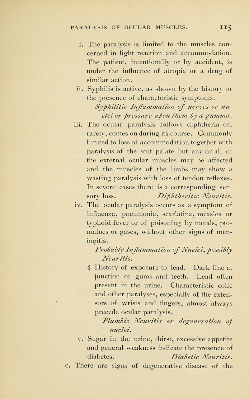 i. The paralysis is limited to the muscles con- cerned in light reaction and accommodation. The patient, intentionally or by accident, is under the influence of atropia or a drug of similar action, ii. Syphilis is active, as shown by the history or the presence of characteristic symptoms. Syphilitic Injlammation of nerves or nu- clei or pressure upon tJiem by a gumma. iii. The ocular paralysis follows diphtheria or, rarely, comes on during its course. Commonly limited to loss of accommodation together with paralysis of the soft palate but any or all of the external ocular muscles may be affected and the muscles of the limbs may show a wasting paralysis with loss of tendon reflexes. In severe cases there is a corresponding sen- sory loss. Diphtheritic Neuritis. iv. The ocular paralysis occurs as a symptom of influenza, pneumonia, scarlatina, measles or typhoid fever or of poisoning by metals, pto- maines or gases, without other signs of men- ingitis. Probably Injlammation of Nuclei.^ possibly Neuritis. § History of exposure to lead. Dark line at junction of gums and teeth. Lead often present in the urine. Characteristic colic and other paralyses, especially of the exten- sors of wrists and fingers, almost always precede ocular paralysis. Plumbic Neuritis or degeneration of nuclei. V. Sugar in the urine, thirst, excessive appetite and general weakness indicate the presence of diabetes. Diabetic Neuritis. . There are signs of degenerative disease of the