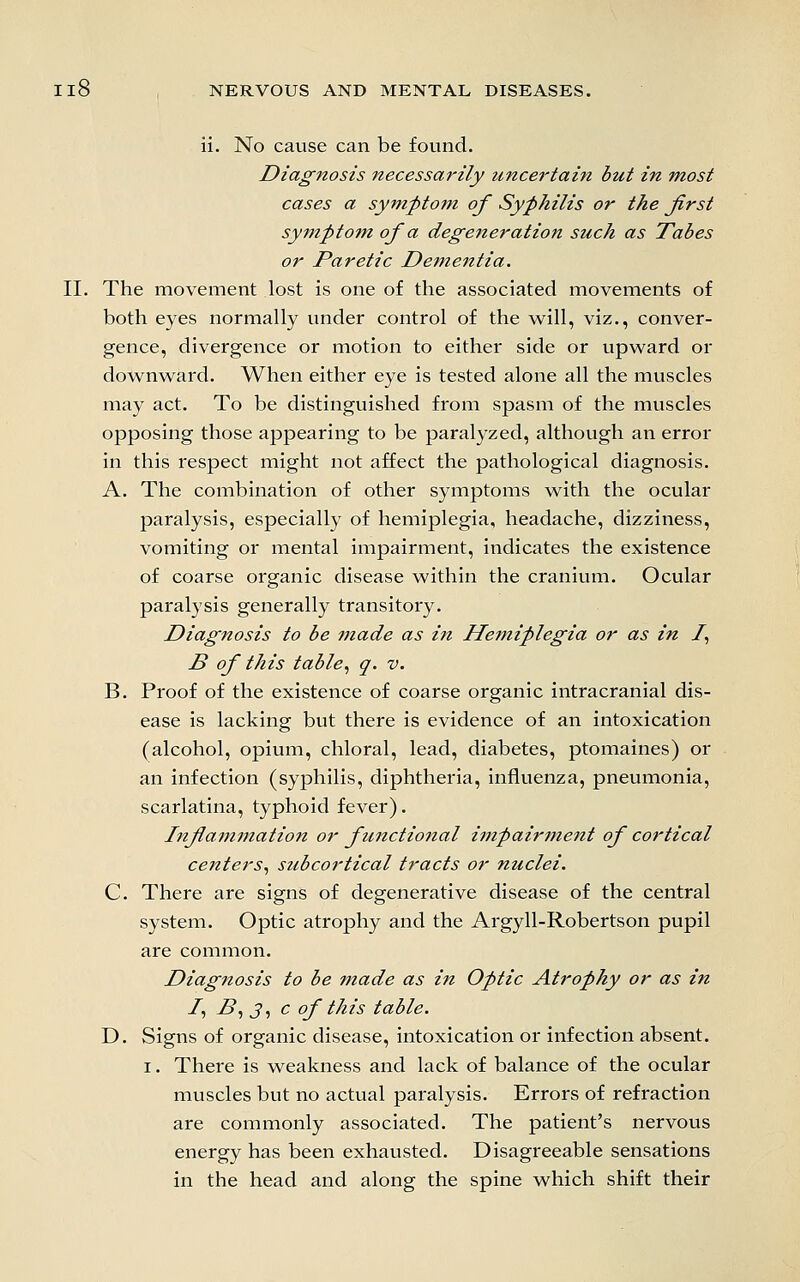 ii. No cause can be found. Diagnosis Jtecessarily uncertain but in most cases a symptom of Syphilis or the first syjnptofn of a degeneration such as Tabes or Paretic Dem,entia. II. The movement lost is one of the associated movements of both eyes normally under control of the vs^ill, viz., conver- gence, divergence or motion to either side or upward or downw^ard. When either eye is tested alone all the muscles may act. To be distinguished from spasm of the muscles opposing those appearing to be paralyzed, although an error in this respect might not affect the pathological diagnosis. A. The combination of other symptoms with the ocular paralysis, especially of hemiplegia, headache, dizziness, vomiting or mental impairment, indicates the existence of coarse organic disease within the cranium. Ocular paralysis generally transitory. Diagnosis to be made as in Hemiplegia or as in /, B of this table^ q. v. B. Proof of the existence of coarse organic intracranial dis- ease is lacking but there is evidence of an intoxication (alcohol, opium, chloral, lead, diabetes, ptomaines) or an infection (syphilis, diphtheria, influenza, pneumonia, scarlatina, typhoid fever). Infiammation or functional i7npairm.ent of cortical centers^ subcortical tracts or nuclei. C. There are signs of degenerative disease of the central system. Optic atrophy and the Argyll-Robertson pupil are common. Diagnosis to be made as in Optic Atrophy or as in /, ^, J, c of this table. D. Signs of organic disease, intoxication or infection absent. I. There is weakness and lack of balance of the ocular muscles but no actual paralysis. Errors of refraction are commonly associated. The patient's nervous energy has been exhausted. Disagreeable sensations in the head and along the spine which shift their