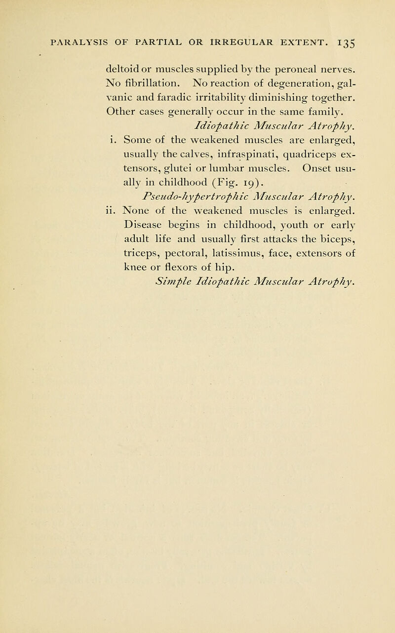 deltoid or muscles supplied by the peroneal nerves. No fibrillation. No reaction of degeneration, gal- vanic and faradic irritability diminishing together. Other cases generally occur in the same family. Idiopathic Muscular Atrophy. i. Some of the v^eakened muscles are enlarged, usually the calves, infraspinati, quadriceps ex- tensors, glutei or lumbar muscles. Onset usu- ally in childhood (Fig. 19). Pseudo-hypertrophic Musctilar Atrophy. ii. None of the weakened muscles is enlarged. Disease begins in childhood, youth or early adult life and usually first attacks the biceps, triceps, pectoral, latissimus, face, extensors of knee or flexors of hip. Sitnple Idiopathic Muscular Atrophy.