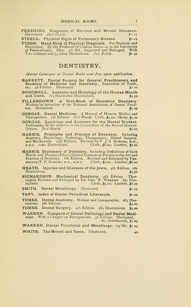 PERSHING. Diagnosis of Nervous and Mental Diseases. Illustrated. Just Ready. ^i-25 STEELL. Physical Signs of Pulmonary Disease. gi.25 TYSON. Hand-Book of Physical Diagnosis. For Students and Physicians. By the Professor of Clinical Aicuicmc in the University of Pennsylvania. Illus. 4th Ed.. Improved and Enlarged. With Two Colored and 55 other Illustrations. Just Ready. fi-SO DENTISTRY. special Catalogue of Dental Books sent free upon application. BARRETT. Dental Surgery for General Practitioners and Students of Medicine and Dentistry. Extraction of Teeth, etc. 3d Edition. Illustrated. $1.00 BROOMELL, Anatomy and Histology of the Human Mouth and Teeth. 284 Handsome Illustrations. $4.50 FILLEBROWN. A Text-Book of Operative Dentistry. Written by invitation of the National Association of Dental Facul- ties. Illustrated. ^2.25 GORGAS. Dental Medicine. A Manual of Materia Medica and Therapeutics. 7th Edition. Just Ready. Cloth, ^54.00 ; Sheep, J5.00 GORGAS. Questions and Answers for the Dental Student. Embracing all the subjects in the Curriculum of the Dental Student. Octavo. Just Ready. J6.00 HARRIS. Principles and Practice of Dentistry. Including Anatomy, Physiology, Pathology, Therapeutics, Dental Surgery, and Mechanism. 13th Edition. Revised by F. J. S. Gorgas, m.d., D.D.s. 1250 Illustrations. Cloth, 56.00; Leather, $7.00 HARRIS. Dictionary of Dentistry. Including Definitions of Such Words and Phrases of the Collateral Sciences as Pertain to the Art and Practice of Dentistry. 6th Edition. Revised and Enlarged by Fer- dinand F. S. Gorgas, m.d., d.d.s. Cloth, ^5.00 ; Leather, J6.00 HEATH. Injuries and Diseases of the Jaws. 4th Edition. 187 Illustrations. S4.50 RICHARDSON. Mechanical Dentistry. 7th Edition. Thor- oughly Revised and Enlarged by Dr. Geo. W. Warren. 6gi Illus- trations. Cloth, 55.00; Leather, g6.oo SMITH, Dental Metallurgy. Illustrated. gi.75 TAFT. Index of Dental Periodical Literature. 52.00 TOMES. Dental Anatomy. Human and Comparative. 263 Illus- trations. 5th Edition. 54.00 TOMES. Dental Surgery. 4th Edition. 289 Illustrations. 54.00 WARREN. Compend of Dental Pathology and Dental Medi- cine. With a Chapter on Emergencies. 3d Edition. Illustrated. .80; Interleaved, 51.25 WARREN. Dental Prosthesis and Metallurgy. 129 Ills. 51.25 WHITE. The Mouth and Teeth. Illustrated. .40