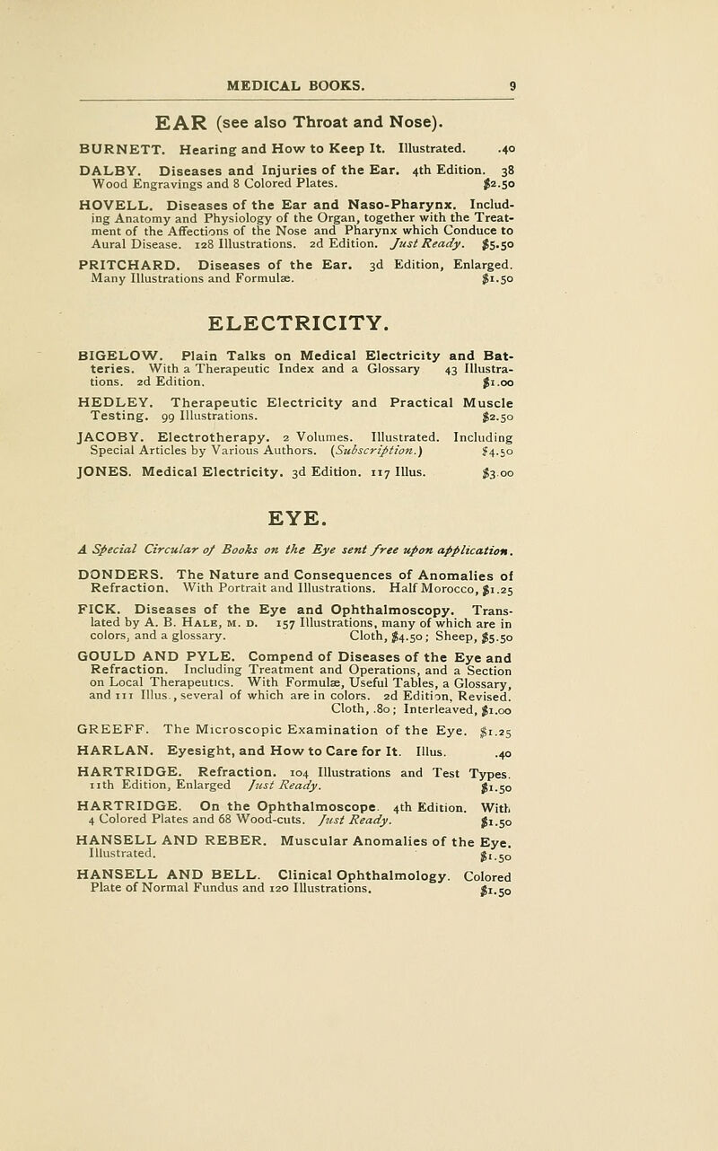 EAR (see also Throat and Nose). BURNETT. Hearing and How to Keep It. Illustrated. .40 DALBY. Diseases and Injuries of the Ear. 4th Edition. 38 Wood Engravings and 8 Colored Plates. J2.50 HOVELL. Diseases of the Ear and Naso-Pharynx. Includ- ing Anatomy and Physiology of the Organ, together with the Treat- ment of the Affections of the Nose and Pharynx which Conduce to Aural Disease. 128 Illustrations. 2d Edition. Just Ready. ^5.30 PRITCHARD. Diseases of the Ear. 3d Edition, Enlarged. Many Illustrations and Formulae. $1.50 ELECTRICITY. BIGELOW. Plain Talks on Medical Electricity and Bat- teries. With a Therapeutic Index and a Glossary 43 Illustra- tions. 2d Edition. $1.00 HEDLEY. Therapeutic Electricity and Practical Muscle Testing. 99 Illustrations. $2.50 JACOBY. Electrotherapy. 2 Volumes. Illustrated. Including Special Articles by Various Authors. (Subscription.) ?4.5o JONES. Medical Electricity. 3d Edition. 117 lUus. ^3.00 EYE. A Special Circular 0/ Books on the Eye sent free upon application. DONDERS. The Nature and Consequences of Anomalies of Refraction. With Portrait and Illustrations. Half Morocco, gi.25 PICK. Diseases of the Eye and Ophthalmoscopy. Trans- lated by A. B. Hale, m. d. 157 Illustrations, many of which are in colors, and a glossary. Cloth, J4.50 ; Sheep, $5.50 GOULD AND PYLE. Compend of Diseases of the Eye and Refraction. Including Treatment and Operations, and a Section on Local Therapeutics. With Formulae, Useful Tables, a Glossary, and III Illus., several of which are in colors. 2d Edition, Revised. Cloth, .80; Interleaved, ^i.oo GREEFF. The Microscopic Examination of the Eye. ^1.25 HARLAN. Eyesight, and How to Care for It. Illus. .40 HARTRIDGE. Refraction. 104 Illustrations and Test Types, nth Edition, Enlarged Jzist Ready. $1.50 HARTRIDGE. On the Ophthalmoscope. 4th Edition. With 4 Colored Plates and 68 Wood-cuts, ftist Ready. J1.50 HANSELL AND REBER. Muscular Anomalies of the Eye. Illustrated. ^1.50 HANSELL AND BELL. Clinical Ophthalmology. Colored Plate of Normal Fundus and 120 Illustrations. Ji.So