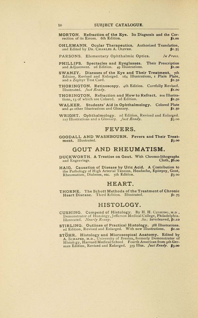 MORTON. Refraction of the Eye. Its Diagnosis and the Cor- rection of its Errors. 6th Edition. Ji.oo OHLEMANN. Ocular Therapeutics. Authorized Translation, and Edited by Dr. Charles A. Oliver. Ji-75 PARSONS. Elementary Ophthalmic Optics. In Press. PHILLIPS. Spectacles and Eyeglasses. Their Prescription and Adjustment. 2d Edition. 49 Illustrations. $1.00 SWANZY. Diseases of the Eye and Their Treatment. 7th Edition, Revised and Enlarged. 164 Illustrations, i Plain Plate, and a Zephyr Test Card. $2.50 THORINGTON. Retinoscopy. 4th Edition. Carefully Revised. Illustrated. Just Ready. $1.00 THORINGTON. Refraction and How to Refract. 200 Illustra- tions, 13 of which are Colored. 2d Edition. J1.50 WALKER. Students' Aid in Ophthalmology. Colored Plate and 40 other Illustrations and Glossary. Ji-So WRIGHT. Ophthalmology. 2d Edition, Revised and Enlarged. 117 Illustrations and a Glossary. Just Ready. fooo FEVERS. GOODALL AND WASHBOURN. Fevers and Their Treat- ment. Illustrated. $3-oo GOUT AND RHEUMATISM. DUCK\A^ORTH. A Treatise on Gout. With Chromo-lithographs and Engravings. Cloth, J6.00 HAIG. Causation of Disease by Uric Acid. A Contribution to the Pathology of High Arterial Tension, Headache, Epilepsy, Gout, Rheumatism, Diabetes, etc. 5th Edition. fo 00 HEART. THORNE. The Schott Methods of the Treatment of Chronic Heart Disease. Third Edition. Illustrated. ?i 75 HISTOLOGY. GUSHING. Compend of Histology. By H. H. Gushing, m.d , Demonstrator of Histology, Jefferson Medical College, Philadelphia. Illustrated. Nearly Reaay-. .80; Interleaved, Ji.co STIRLING. Outlines of Practical Histology. 368 Illustrations. 2d Edition, Revised and Enlarged. With nevt' Illustrations. $2.00 STOHR. Histology and Microscopical Anatomy. Edited by A. ScHAPER, M.D., University of Breslau, formerly Demonstrator of Histology, Harvard Medical School Fourth American from 9th Ger- man Edition, Revised and Enlarged. 379 lUus. Just Ready. $3.00