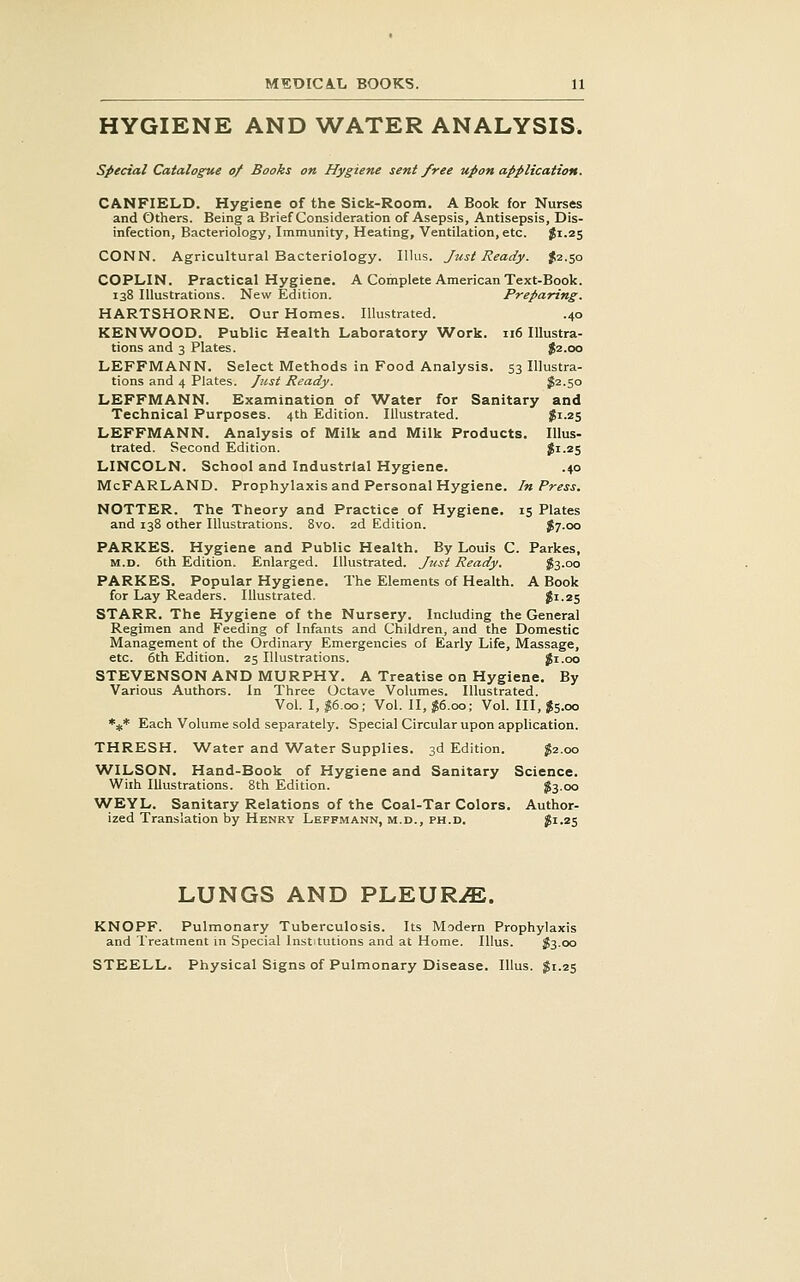 HYGIENE AND WATER ANALYSIS. special Catalogue of Books on Hygiene sent free upon application. CANFIELD. Hygiene of the Sick-Room, A Book for Nurses and Others. Being a Brief Consideration of Asepsis, Antisepsis, Dis- infection, Bacteriology, Immunity, Heating, Ventilation, etc. J1.25 CONN. Agricultural Bacteriology. Illus. Just Ready. ^2.50 COPLIN. Practical Hygiene. A Complete American Text-Book. 138 Illustrations. New Edition. Preparing, HARTSHORNE. Our Homes. Illustrated. .40 KENWOOD. Public Health Laboratory 'Work. 116 Illustra- tions and 3 Plates. $2.00 LEFFMANN. Select Methods in Food Analysis. 53 Illustra- tions and 4 Plates. Just Ready. J2.50 LEFFMANN. Examination of Water for Sanitary and Technical Purposes. 4th Edition. Illustrated. iJii.zS LEFFMANN. Analysis of Milk and Milk Products. Illus- trated. Second Edition. Ji.zs LINCOLN. School and Industrial Hygiene. .40 McFARLAND. Prophylaxis and Personal Hygiene. In Press. NOTTER. The Theory and Practice of Hygiene. 15 Plates and 138 other Illustrations. 8vo. 2d Edition. J7.00 PARKES. Hygiene and Public Health. By Louis C. Parkes, M.D. 6th Edition. Enlarged. Illustrated. Just Ready. iSs.oo PARKES. Popular Hygiene. The Elements of Health. A Book for Lay Readers. Illustrated. $1.25 STARR. The Hygiene of the Nursery. Including the General Regimen and Feeding of Infants and Children, and the Domestic Management of the Ordinary Emergencies of Early Life, Massage, etc. 6th Edition. 25 Illustrations. Ji.oo STEVENSON AND MURPHY. A Treatise on Hygiene. By Various Authors, in Three Octave Volumes. Illustrated. Vol. I, $6.00; Vol. 11,^6.00; Vol. Ill, $5.00 *:it* Each Volume sold separately. Special Circular upon application. THRESH. Water and Water Supplies. 3d Edition. J2.00 WILSON. Hand-Book of Hygiene and Sanitary Science. Wiih Illustrations. 8th Edition. ?300 WEYL. Sanitary Relations of the Coal-Tar Colors. Author- ized Translation by Henry LeFPMANN, M.D., PH.D. $1.2$ LUNGS AND PLEUR^ffi. KNOPF. Pulmonary Tuberculosis. Its Modern Prophylaxis and Treatment in Special Institutions and at Home. Illus. S3.00 STEELL. Physical Signs of Pulmonary Disease. Illus. $1.25
