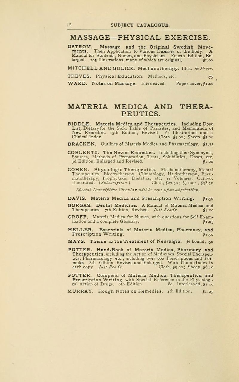 MASSAGE—PHYSICAL EXERCISE. OSTROM. Massage and the Original Swedish Move- ments. Their Application to Various Diseases of the Body. A Manual for Students, Nurses, and Physicians. Fourth Edition, En- larged. 105 Illustrations, many of which are original. $1.00 MITCHELL AND GULICK. Mechanotherapy. lUus. In Press. TREVES. Physical Education. Methods, etc. .75 WARD. Notes on Massage. Interleaved. Paper cover, Ji.00 MATERIA MEDICA AND THERA- PEUTICS. BIDDLE. Materia Medica and Therapeutics. Including Dose List, Dietary for the Sick, Table of Parasites, and Memoranda ot New Remedies. 13th Edition, Revised. 64 Illustrations and a Clinical Index. Clotb, $4.00; Sheep, J5.00 BRACKEN. Outlines of Materia Medica and Pharmacology. $2.75 COBLENTZ. The Newer Remedies. Including their Synonyms, Sources, Methods of Preparation, Tests, Solubilities, Doses, etc. 3d Edition, Enlarged and Revised. $1.00 COHEN. Physiologic Therapeutics. Mechanotherapy, Mental Therapeutics, Electrotherapy. Climatology, Hydrotherapy, Preu- malotheiapj'. Prophylaxis, Dietetics, etc. 11 Volumes. Octavo. Illustrated. (^Subscription.) Cloth, ^27.50 ; J^ mor., 138.50 Special Descriptive Circular -will be sent -upon application. DAVIS. Materia Medica and Prescription Writing. Ji-so GORGAS. Dental Medicine. A Manual of Materia Medica and Therapeutics. 7th Edition, Revised, fuit Ready. J4.00 GROFF. Materia Medica for Nurses, with questions for Self Exam- ination and a complete Glossary. $1.25 HELLER. Essentials of Materia Medica, Pharmacy, and Prescription 'Writing. iSi-So MAYS. Theine in the Treatment of Neuralgia. % bound, .50 POTTER. Hand-Book of Materia Medica, Pharmacy, and Therapeutics, including the Action of Medicines, Special Therapeu- tics, Pharmacology, etc., including over 600 Prescriptions and For- mulae 8th Edition. Revised and Enlarged. With Thumb Index in each copy J-ust Ready. Cloth. J5.00; Sheep, J6.C0 POTTER. Compend of Materia Medica, Therapeutics, and Prescription Writing, with Special Reference to the Physiologi- cal Action of Drugs. 6th Edition .80: Interleaved, gi.00 MURRAY. Rough Notes on Remedies. 4th Edition. Ji 25