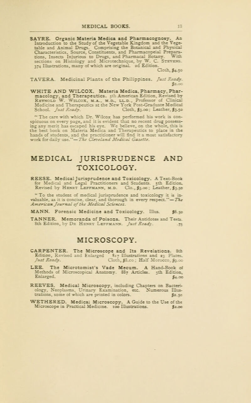 SATRS. Organic Materia Medica and Pharmacognosy. An Introduction to the Study of the Vegetable Kingdom, and the Vege- table and Amnigl Drugs. Comprising the Botanical and Physical Characteristics, Source, Constituents, and Pharmacopeal Prepara- tions, Insects Injurious to Drugs, and Pharmacal Botany. With sections on Histology and Microtechnique, by W. C. Stevens. 374 Illustrations, many of which are original. 2d Edition. Qotli, J4.3Q TAVERA. Medicinal Plants of the Philipptnes. J-j^i Rnzdy. $z.zc V^HITE AND WILCOX. Materia Medica, Pharmacy, Phar- macology, and Therapetitics. ~tii .American Edition, Revised by Retnold W. WrLcox, m.a., m.d,, ix-d.. Professor of Clinical Medicrae and Therapeutics at the New York Post-Gradoare Medical School. Jusi Riody. Cloth, fe.oo; Leather, J3.30  The care with which Dr. WQcoz has performed his work is con- spicuous on every page, and it is evident that no recent drug possess- ing any merit has escaped his eye. We believe, on the whole, this is the best book on Materia Medica and Therapeutics to place in the hands of students, and the practitioner will find it a most satisfe-CCsry work for daily use.—Tke CIsoela.nd Midzcal G<izette. MEDICAL JURISPRUDENCE AND TOXICOLOGY. REESE. Medical Jurisprudence and Toxicology. A Text-Book for Medical and Legal Pracnttoners and Students. 5th Edition. Revised by Henst LEBTivrANit, m.d. Clo., J3.00 ; Leather, ^3.50  To the student of medical jurisprudence and toxicology it is in- valuable, as it is concise, clear, and thorough in every respect.—TTu Atnerica-n Ja'A-rnai oftki MidicaZ Scidttcn. MANN. Forensic Medicine and Toxicology. EEus. {6-5= TANNER. Memoranda of Poisons. Their Antidotes and Tests. 8th Edition, by-Dh. Henst Lsffmamh. J:ist RjizSy. .75 MICROSCOPY. CARPENTER. The Microscope and Its Revelations. 3th Edition, Revised and Enlarged Si- Illustrations and 33 Plates. fust Riody. Cloth, |S.co ; Half Morocco, ^.cc LEE. The Microtomist's Vade Mecnm. A Hand-Book ai Methods of Microscopical Anatomy. SS7 -\rticles. 5th Edition. Enlarged. ' ' j4-cc REEVES. Medical Microscopy, including Chapters on Bact^i- ology. Neoplasms. Urinary Examination, etc. Numerous IHns- trauons, some ot which are pruited in colors. Js.fc WETHERED. Medical Microscopy. A Guide to die Use of the Microscope in Practical Medicine, too Illustrations. {2.00