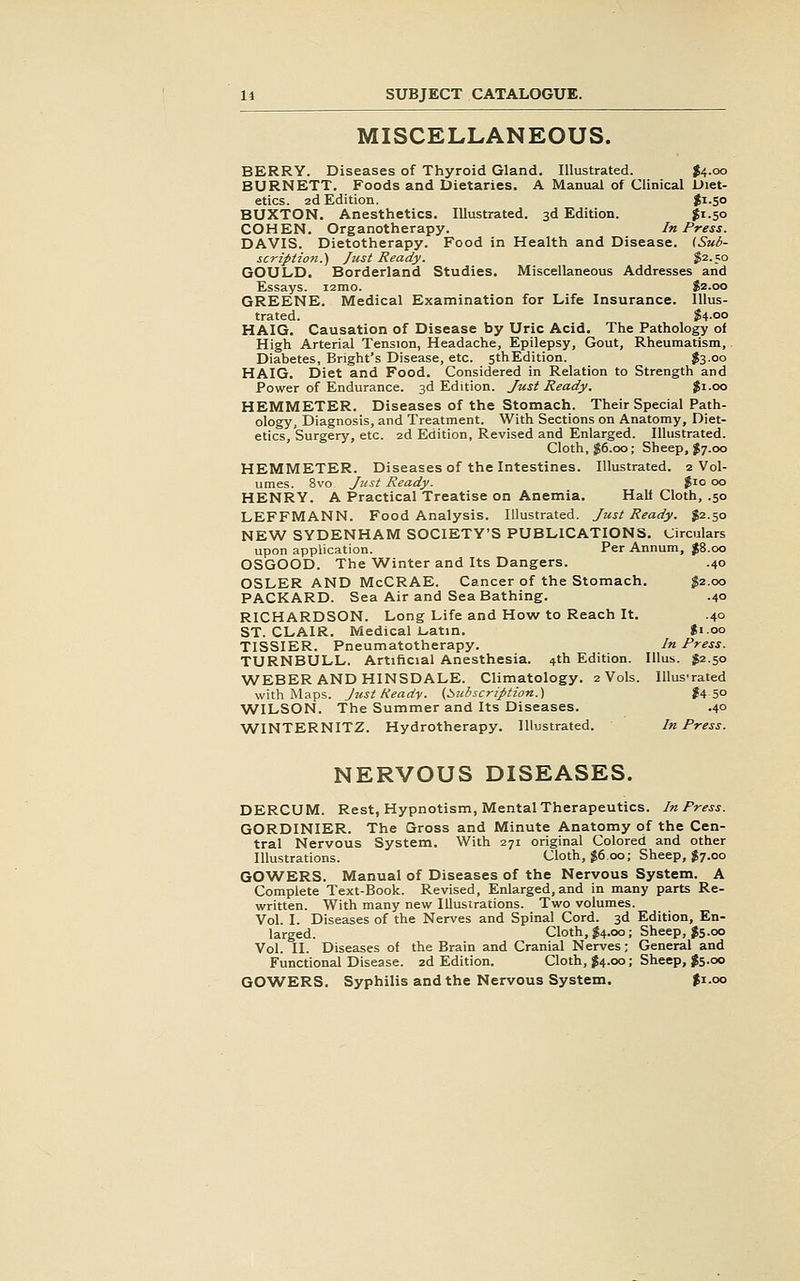 MISCELLANEOUS. BERRY. Diseases of Thyroid Gland. Illustrated. J4.00 BURNETT. Foods and Dietaries. A Manual of Clinical Diet- etics. 2d Edition. $i-5o BUXTON. Anesthetics. Illustrated. 3d Edition. $1-50 COHEN. Organotherapy. In Press. DAVIS. Dietotherapy. Food in Health and Disease. [Sub- scription.) Just Ready. J2.50 GOULD. Borderland Studies. Miscellaneous Addresses and Essays. i2mo. $2.00 GREENE. Medical Examination for Life Insurance. Illus- trated. $4-oo HAIG. Causation of Disease by Uric Acid. The Pathology of High Arterial Tension, Headache, Epilepsy, Gout, Rheumatism, Diabetes, Bright's Disease, etc. st^Edition. feoo HAIG. Diet and Food. Considered in Relation to Strength and Power of Endurance. 3d Edition. Just Ready. $1.00 HEMMETER. Diseases of the Stomach. Their Special Path- ology, Diagnosis, and Treatment. With Sections on Anatomy, Diet- etics, Surgery, etc. 2d Edition, Revised and Enlarged. Illustrated. Cloth, g6.oo; Sheep, $7.00 HEMMETER. Diseases of the Intestines. Illustrated. 2 Vol- umes. 8vo Just Ready. $10 00 HENRY. A Practical Treatise on Anemia. Hall Cloth, .50 LEFFMANN. Food Analysis. Illustrated. Just Ready. $2.50 NEW SYDENHAM SOCIETY'S PUBLICATIONS. Circulars upon application. Per Annum, J8.00 OSGOOD. The 'Winter and Its Dangers. .40 OSLER AND McCRAE. Cancer of the Stomach. ^2.00 PACKARD. Sea Air and Sea Bathing. .40 RICHARDSON. Long Life and How to Reach It. .40 ST. CLAIR. Medical L-atin. Ji.oo TISSIER. Pneumatotherapy. In Press. TURNBULL. Artificial Anesthesia, ^th Edition. lUus. $2.50 WEBER AND HINSDALE. Climatology. 2 Vols. lUus'rated with Maps. Jtist Ready. {Subscription.) ?4 5° ^VILSON. The Summer and Its Diseases. .40 ■WINTERNITZ. Hydrotherapy. Illustrated. In Press. NERVOUS DISEASES. DERCUM. Rest, Hypnotism, Mental Therapeutics. In Press. GORDINIER. The Gross and Minute Anatomy of the Cen- tral Nervous System. With 271 original Colored and other Illustrations. Cloth, J6.00; Sheep, J7.00 GOWERS. Manual of Diseases of the Nervous System. A Complete Text-Book. Revised, Enlarged, and in many parts Re- written. With many new Illustrations. Two volumes. Vol. I. Diseases of the Nerves and Spinal Cord. 3d Edition, En- larged. Cloth, $4.00; Sheep, $5.00 Vol. II. Diseases of the Brain and Cranial Nerves; General and Functional Disease. 2d Edition. Cloth, $4.00; Sheep, J5.00 GOWERS. Syphilis and the Nervous System. $1.00