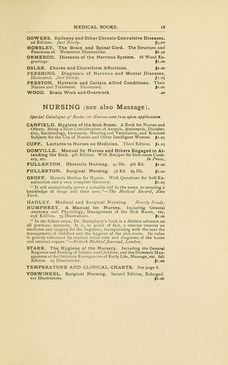 GCWERS. Epilepsy and Other Chronic Convulsive Diseases. 2d Edition. Just Ready. fo.oo HORSLEY. The Brain and Spinal Cord. The Structure and Functions of. Numerous Illustrations. ^^-SO ORMEROD. Diseases of the Nervous System. 66 Wood En- gravings. |i.oo OSLER. Chorea and Choreiform Affections. $2.00 PERSHING. Diagnosis of Nervous and Mental Diseases. lUustiated. Just Ready. ^1-25 PRESTON. Hysteria and Certain Allied Conditions. Their Nature and Treatment. Illustrated. ^2.00 ■WOOD. Brain Work and Overwork. .40 NURSING (see also Massage). special Catalogue of Books for Nurses sent free upon application. CANFIELD. Hygiene of the Sick-Room, A Book for Nurses and Others. Being a Brief Consideration ot Asepsis, Antisepsis, Disinfec- tion, Bacteriology, Immunity', Heating and Ventilation, and Kindred Subjects for the Use of Nurses and Other Intelligent Women, gi.25 CUFF. Lectures to Nurses on Medicine. Third Edition. $1.25 DOMVILLE. Manual for Nurses and Others Engaged in At- tending the Sick, gth Edition. With Recipes for Sick-room Cook- ery, etc. In Press. FULLERTON. Obstetric Nursing. 41 Ills. 5th Ed. Ji.oo FULLERTON. Surgical Nursing. 3d Ed. 69 Ills. $1.00 GROFF. Materia Medica for Nurses. With Questions for Self-Ex- amination and a very complete Glossary. $1.25 It will undoubtedly prove a valuable aid to the nurse in securing a knowledge of drugs and their uses.''—The Medical Record, New York. HADLEY. Medical and Surgical Nursing. Nearly Ready. HUMPHREY. A Manual for Nurses. Includmg General Anatomy and Physiology, Management of the Sick Room, etc. 23d Edition. 79 Illustrations. Ji.oo In the fullest sense. Dr. Humphrey's book is a distinct advance on all previous manuals. It is, in point of fact, a concise treatise on medicine and surgery for the beginner, incorporating with the text the management of childbed and the hygiene of the sick-room. Its value is greatly enhanced by copious wood-cuts and diagrams of the bones and internal organs.—British Medical Jour nal, London. STARR. The Hygiene of the Nursery. Including the General Regimen and Feedmg of Intants and Children, and the Domestic Man- agement of the Ordinary Emergencies of Early Life, Massage, etc. 6th Edition. 25 Illustrations. ^i.oo TEMPERATURE AND CLINICAL CHARTS. See page 6. VOSWINKEL. Surgical Nursing. Second Edition, Enlarged. 112 Illustrations. Ji.oo