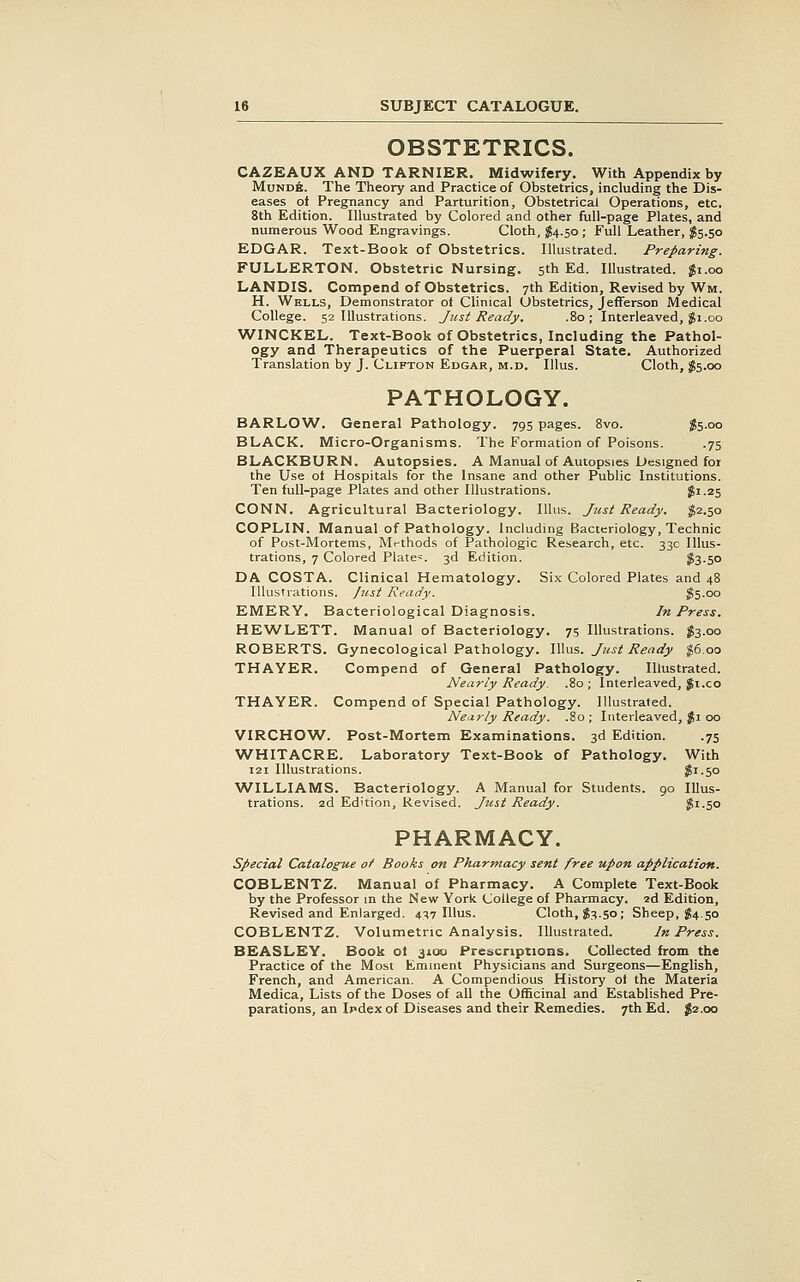 OBSTETRICS. CAZEAUX AND TARNIER. Midwifery. With Appendix by MundA. The Theory and Practice of Obstetrics, including the Dis- eases ot Pregnancy and Parturition, Obstetrical Operations, etc. 8th Edition. Illustrated by Colored and other full-page Plates, and numerous Wood Engravings. Cloth, J4.50 ; Full Leather, J5.50 EDGAR. Text-Book of Obstetrics. Illustrated. Preparing. FULLERTON. Obstetric Nursing. 5th Ed. Illustrated. Ji.oo LANDIS. Compend of Obstetrics. 7th Edition, Revised by Wm. H. Wells, Demonstrator oi Clinical Obstetrics, Jefferson Medical College. 52 Illustrations. Just Ready. .80; Interleaved, ^1.00 WINCKEL. Text-Boolt of Obstetrics, Including the Pathol- ogy and Therapeutics of the Puerperal State. Authorized Translation by J. Clifton Edgar, m.d. IUus. Cloth, $5.00 PATHOLOGY. BARLOW. General Pathology. 795 pages. 8vo. $5.00 BLACK. Micro-Organisms. The Formation of Poisons. .75 BLACKBURN. Autopsies. A Manual of Autopsies Designed for the Use of Hospitals for the Insane and other Public Institutions. Ten full-page Plates and other Illustrations. $1-25 CONN. Agricultural Bacteriology. Ilhis. Just Ready. $2.50 COPLIN. Manual of Pathology. Including Bacteriology, Technic of Post-Mortems, Mrthods of Pathologic Research, etc. 33c Illus- trations, 7 Colored Plate«. 3d Edition. ?3-50 DA COSTA. Clinical Hematology. Six Colored Plates and 48 Illustrations, fust Ready. ^5-oo EMERY. Bacteriological Diagnosis. In Press. HEWLETT. Manual of Bacteriology. 75 Illustrations. ^3.00 ROBERTS. Gynecological Pathology. IUus. Just Ready ^6.00 THAYER. Compend of General Pathology. Illustrated. Nearly Ready. .80; Interleaved, |i.co THAYER. Compend of Special Pathology. Illustrated. Nearly Ready. .80 ; Interleaved, %i 00 VIRCHOW. Post-Mortem Examinations. 3d Edition. .75 WHITACRE. Laboratory Text-Book of Pathology. With 121 Illustrations. ^i-5o WILLIAMS. Bacteriology. A Manual for Students. 90 Illus- trations. 2d Edition, Revised. Jtist Ready. ^i-So PHARMACY. special Catalogue of Books on Pharmacy sent free upon application. COBLENTZ. Manual of Pharmacy. A Complete Text-Book by the Professor in the New York College of Pharmacy. 2d Edition, Revised and Enlarged. 437 IUus. Cloth, 83.50; Sheep, 84.50 COBLENTZ. Volumetric Analysis. Illustrated. In Press. BEASLEY. Book ot 3100 Prescriptions. Collected from the Practice of the Most Emment Physicians and Surgeons—English, French, and American. A Compendious History oi the Materia Medica, Lists of the Doses of all the Officinal and Established Pre- parations, an Ipdex of Diseases and their Remedies. 7th Ed. 82.00