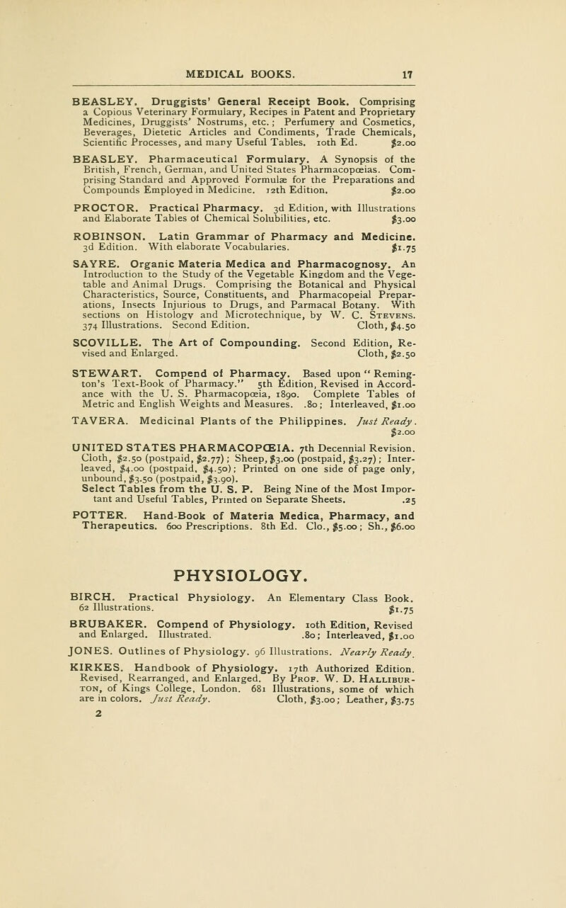 BEASLEY. Druggists' General Receipt Book. Comprising a Copious Veterinary Formulary, Recipes in Patent and Proprietary Medicines, Druggists' Nostrums, etc.; Perfumery and Cosmetics, Beverages, Dietetic Articles and Condiments, Trade Chemicals, Scientific Processes, and many Useful Tables. loth Ed. J2.00 BEASLEY. Pharmaceutical Formulary. A Synopsis of the British, French, German, and United States Pharmacopoeias. Com- prising Standard and Approved Formulae for the Preparations and Compounds Employed in Medicine. 12th Edition. J2.00 PROCTOR. Practical Pharmacy. 3d Edition, with Illustrations and Elaborate Tables of Chemical Solubilities, etc. $3.00 ROBINSON. Latin Grammar of Pharmacy and Medicine. 3d Edition. With elaborate Vocabularies. $1-75 SAYRE. Organic Materia Medica and Pharmacognosy. An Introduction to the Study of the Vegetable Kingdom and the Vege- table and Animal Drugs. Comprising the Botanical and Physical Characteristics, Source, Constituents, and Pharmacopeial Prepar- ations, Insects Injurious to Drugs, and Parmacal Botany. With sections on Histology and Microtechnique, by W. C. Stevens. 374 Illustrations. Second Edition. Cloth, J4.50 SCOVILLE. The Art of Compounding. Second Edition, Re- vised and Enlarged. Cloth, ^2.50 STEWART. Compend of Pharmacy. Based upon Reming- ton's Text-Book of Pharmacy. 5th Edition, Revised in Accord- ance with the U. S. Pharmacopoeia, 1890. Complete Tables of Metric and English Weights and Measures. .80; Interleaved, $1.00 TAVERA. Medicinal Plants of the Philippines. Just Ready. J 2.00 UNITED STATES PHARMACOPCEIA. 7th Decennial Revision. Cloth, $2.50 (postpaid, $2.77); Sheep, ^3.00 (postpaid, ;^3.27); Inter- leaved, $4.00 (postpaid, ;j54.5o); Printed on one side of page only, unbound, $3.50 (postpaid, J3.90). Select Tables from the U. S. P. Being Nine of the Most Impor- tant and Useful Tables, Prmted on Separate Sheets. .25 POTTER. Hand-Book of Materia Medica, Pharmacy, and Therapeutics. 600 Prescriptions. 8th Ed. Clo., $5.00; Sh., J6.00 PHYSIOLOGY. BIRCH. Practical Physiology. An Elementary Class Book. 62 Illustrations. $1.75 BRUBAKER. Compend of Physiology. loth Edition, Revised and Enlarged. Illustrated. .80; Interleaved, Ji.00 JONES. Outlines of Physiology. 96 Illustrations. Nearly Ready_ KIRKES. Handbook of Physiology. 17th Authorized Edition. Revised, Rearranged, and Enlarged. By Prof. W. D. Hallibur- ton, of Kings College, London. 681 Illustrations, some of which are in colors. Just Ready. Cloth, J3.00; Leather, J3.75 2