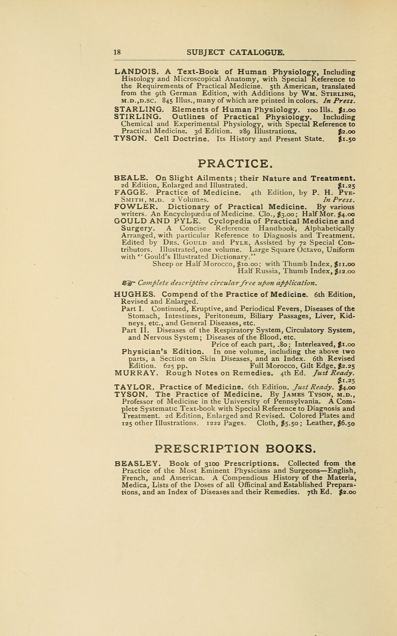 LANDOIS. A Text-Book of Human Physiology, Including Histology and Microscopical Anatomy, with Special Reference to the Requirements of Practical Medicine. 5th American, translated from the 9th German Edition, with Additions by Wm. Stirling, M.D.,D.sc. 845 lUus., many of which are printed in colors. In Press. STARLING. Elements of Human Physiology. 100 Ills. Ji.oo STIRLING. Outlines of Practical Physiology. Including Chemical and Experimental Physiology, with Special Reference to Practical Medicine. 3d Edition. 289 Illustrations. ^2.00 TYSON. Cell Doctrine. Its History and Present State. $1.50 PRACTICE. BBALE. On Slight Ailments; their Nature and Treatment. 2d Edition, Enlarged and Illustrated. $i-25 FAGGE. Practice of Medicine. 4th Edition, by P. H. Pye- Smith, M.D. 2 Volumes. In Press. FOWLER. Dictionary of Practical Medicine. By various writers. An Encyclopaedia of Medicine. Clo.,^3.00; Half Mor. I4.00 GOULD AND PYLE. Cyclopedia of Practical Medicine and Surgery. A Concise Reference Handbook, Alphabetically Arranged, with particular Reference to Diagnosis and Treatment. Edited by Drs. Gould and Pyle, Assisted by 72 Special Con- tributors. Illustrated, one volume. Large Square Octavo, Uniform with Gould's Illustrated Dictionary. Sheep or Half Morocco, gio.oo; with Thumb Index, $11.00 Half Russia, Thumb Index, $12.00 4®=- Complete descriptive circular free upon application. HUGHES. Compend of the Practice of Medicine. 6th Edition, Revised and Enlarged. Part I. Continued, Eruptive, and Periodical Fevers, Diseases of the Stomach, Intestines, Peritoneum, Biliary Passages, Liver, Kid- neys, etc., and General Diseases, etc. Part II. Diseases of the Respiratory System, Circulatory System, and Nervous System; Diseases of the Blood, etc. Price of each part, .80; Interleaved, $1.00 Physician's Edition. In one volume, including the above two parts, a Section on Skin Diseases, and an Index. 6th Revised Edition. 625 pp. Full Morocco, Gilt Edge, $2.25 MURRAY. Rough Notes on Remedies. 4th Ed. Just Ready. $1.25 TAYLOR. Practice of Medicine. 6th Edition. Just Ready. $4.00 TYSON. The Practice of Medicine. By James Tyson, m.d.. Professor of Medicine in the University of Pennsylvania. A Com- plete Systematic Text-book with Special Reference to Diagnosis and Treatment. 2d Edition, Enlarged and Revised. Colored Plates and 125 other Illustrations. 1222 Pages. Cloth, $5.50; Leather, $6.50 PRESCRIPTION BOOKS. BEASLEY. Book of 3100 Prescriptions. Collected from the Practice of the Most Eminent Physicians and Surgeons—English, French, and American. A Compendious History of the Materia, Medica, Lists of the Doses of aU Officinal and Established Prepara- tions, and an Index of Diseases and their Remedies. 7th Ed. $2.00
