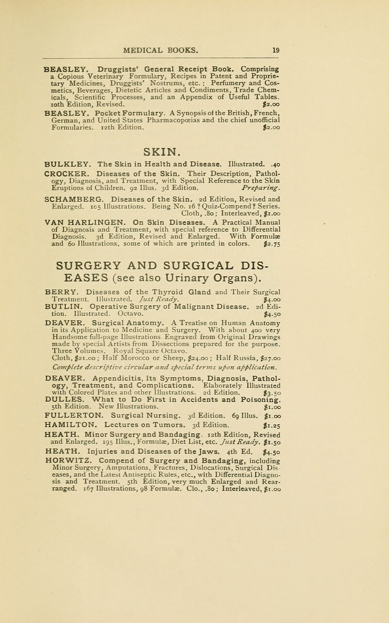 BEASLEY. Druggists' General Receipt Book. Comprising a Copious Veterinary Formulary, Recipes in Patent and Proprie- tary Medicines, Druggists' Nostrums, etc. ; Perfumery and Cos- metics, Beverages, Dietetic Articles and Condiments, Trade Chem- icals, Scientific Processes, and an Appendix of Useful Tables, loth Edition, Revised. J2.00 BEASLEY. Pocket Formulary. ASynopsisof the British, French, German, and United States Pharmacopoeias and the chief unofficial Formularies. 12th Edition. $2.00 SKIN. BULKLEY. The Skin in Health and Disease. Illustrated. .40 CROCKER. Diseases of the Skin. Their Description, Pathol- ogy, Diagnosis, and Treatment, with Special Reference to the Skin Eruptions of Children. 92 Illus. 3d Edition. Preparing. SCHAMBERG. Diseases of the Skin. 2d Edition, Revised and Enlarged. 105 Illustrations. Being No. 16 ? Quiz-Compend? Series. Cloth, .80; Interleaved, Ji.oo VAN HARLINGEN. On Skin Diseases. A Practical Manual of Diagnosis and Treatment, with special reference to Differential Diagnosis. 3d Edition, Revised and Enlarged. With Formulae and 60 Illustrations, some of which are printed in colors. $2.75 SURGERY AND SURGICAL DIS- EASES (see also Urinary Organs). BERRY. Diseases of the Thyroid Gland and Their Surgical Treatment. Illustrated. Just Ready. 54.00 BUTLIN. Operative Surgery of Malignant Disease. 2d Edi- tion. Illustrated. Octavo. ^4.50 DEAVER. Surgical Anatomy. A Treatise on Human Anatomy in its Application to Medicine and Surgery. With about 400 very Handsome full-page Illustrations Engraved from Original Drawings made by special Artists from Dissections prepared for the purpose. Three Volumes. Royal Square Octavo. Cloth, J21.00 ; Half Morocco or Sheep, $24.00 ; Half Russia, J27.00 Complete descriptive circular and special terms upon application. DEAVER. Appendicitis, Its Symptoms, Diagnosis, Pathol- ogy, Treatment, and Complications. Elaborately Illustrated with Colored Plates and other Illustrations. 2d Edition. $3-5o DULLES. AA^hat to Do First in Accidents and Poisoning. 5th Edition. New Illustrations. $1.00 FULLERTON. Surgical Nursing. 3d Edition. 6g Illus. $1.00 HAMILTON. Lectures on Tumors. 3d Edition. J1.25 HEATH. Minor Surgery and Bandaging. 12th Edition, Revised and Enlarged. 195 Illus., Formulse, Diet List, etc. Just Ready. J1.50 HEATH. Injuries and Diseases of the Jaws. 4th Ed. $4.50 HOR'WITZ. Compend of Surgery and Bandaging, including Minor Surgery, Amputations, Fractures, Dislocations, Surgical Dis- eases, and the Latest Antiseptic Rules, etc., with Differential Diagno- sis and Treatment. 5th Edition, very much Enlarged and Rear- ranged. 167 Illustrations, 98 Formulae. Clo., .80; Interleaved, $1.00