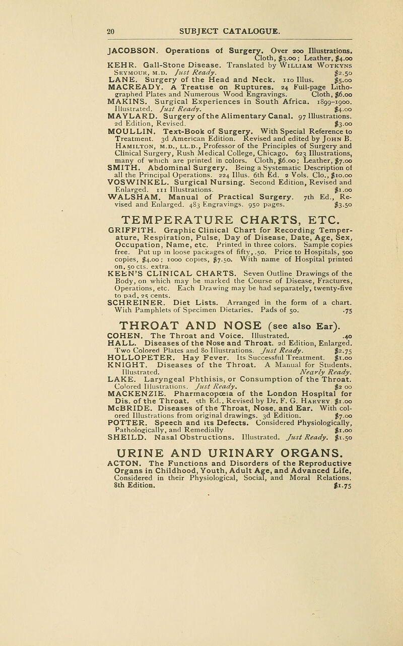 JACOESON. Operations of Surgery. Over 200 Illustrations. Cloth, J83.00 ; Leather, $4.00 KEHR. Gall-Stone Disease. Translated by William Wotkyns Seymour, m.d. Just Ready. S2.50 LANE. Surgery of the Head and Neck, no lUus. $5.00 MACREADY. A Treatise on Ruptures. 24 Full-page Litho- graphed Plates and Numerous Wood Engravings. Cloth, ;^6.oo MAKINS. Surgical Experiences in South Africa. 1899-1900. Illustrated. Just Ready. $4.00 MAYLARD. Surgery of the Alimentary Canal. 97 Illustrations. 2d Edition, Revised. $3-oo MOULLIN. Text-Book of Surgery. With Special Reference to Treatment. 3d American Edition. Revised and edited by John B. Hamilton, m.d., ll.d.. Professor of the Principles of Surgery and Clinical Surgery, Rush Medical College, Chicago. 623 Illustrations, many of which are printed in colors. Cloth, $6.00; Leather, $7.00 SMITH. Abdominal Surgery. Being a Systematic Description of all the Principal Operations. 224 Illus. 6th Ed. 2 Vols. Clo., $10.00 VOSWINKEL. Surgical Nursing. Second Edition, Revised and Enlarged, in Illustrations. jfi.oo WALSHAM. Manual of Practical Surgery. 7th Ed., Re- vised and Enlarged. 483 Engravings. 950 pages. ?3.5o TEMPERATURE CHARTS, ETC. GRIFFITH. Graphic Clinical Chart for Recording Temper- ature, Respiration, Pulse, Day of Disease, Date, Age, Sex, Occupation, Name, etc. Printed in three colors. Sample copies free. Put up in loose packages of fifty, .50. Price to Hospitals, 500 copies, S4-00; 1000 copies, JS7.50. With name of Hospital printed on, 50 cts. extra. KEEN'S CLINICAL CHARTS. Seven Outline Drawings of the Body, on which may be marked the Course of Disease, Fractures, Operations, etc. Each Drawing may be had separately, twenty-five to pad, 1'^ cents. SCHREINER. Diet Lists. Arranged in the form of a chart. With Pamphlets of Specimen Dietaries. Pads of 50. .75 THROAT AND NOSE (see also Ear). COHEN. The Throat and Voice. Illustrated. .40 HALL. Diseases of the Nose and Throat. 2d Edition, Enlarged. Two Colored Plates and 80 Illustrations. Just Ready. $2.75 HOLLOPETER. Hay Fever. Its Successful Treatment, gi.oo KNIGHT. Diseases of the Throat. A Manual for Students. Illustrated. Nearly Ready. LAKE. Laryngeal Phthisis, or Consumption of the Throat. Colored Illustrations. Just Ready. $2 00 MACKENZIE. Pharmacopoeia of the London Hospital for Dis, of the Throat, sth Ed., Revised by Dr. F. G. Harvey. $1.00 McBRIDE. Diseases of the Throat, Nose, and Ear. With col- ored Illustrations from original drawings. 3d Edition. J7.00 POTTER. Speech and its Defects. Considered Physiologically, Pathologically, and Remedially gi.oo SHEILD. Nasal Obstructions. Illustrated. Just Ready. $1.50 URINE AND URINARY ORGANS. ACTON. The Functions and Disorders of the Reproductive Organs in Childhood, Youth, Adult Age, and Advanced Life, Considered in their Physiological, Social, and Moral Relations. Sth Edition. gi.75