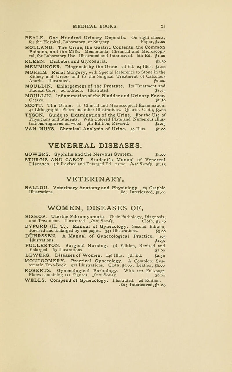 BEALE. One Hundred Urinary Deposits. On eight sheeu, for the Hospital, Laboratory, or Surgery. Paper, $2.00 HOLLAND. The Urine, the Gastric Contents, the Common Poisons, and the Milk. Memoranda, Chemical and Microscopi- cal, for Laboratory Use. Illustrated and Interleaved. 6th Ed. $1.00 KLEEN. Diabetes and Glycosuria. j2-5o MEMMINGER. Diagnosis by the Urine. 2d Ed. 24 lUus. $i.oo MORRIS. Renal Surgery, with Special Reference to Stone in the Kidney and Ureter and to the Surgical Treatment of Calculous Anuria. Illustrated. $2.00. MOULLIN. Enlargement of the Prostate. Its Treatment and Radical Cure. 2d Edition. Illustrated. ^i-7S MOULLIN. Inflammation of the Bladder and Urinary Fever. Octavo. Jr-So SCOTT. The Urine. Its Clinical and Microscopical Examination. 41 Lithographic Plates and other Illustrations. Quarto. Cloth, ^5.00 TYSON. Guide to Examination of the Urine. For the Use of Physicians and Students. With Colored Plate and Numerous Illus- trations engraved on wood, gth Edition, Revised. Ji-2S VAN NUYS. Chemical Analysis of Urine. 39 lUus. $1.00 VENEREAL DISEASES. GOWERS. Syphilis and the Nervous System. $t.oo STURGIS AND CABOT. Student's Manual of Venereal Diseases. 7th Revised and Enlarged Ed i2mo. Jiist Ready. ^1.25 VETERINARY. BALLOU. Veterinary Anatomy and Physiology. 29 Graphic Illustrations. .80; Interleaved, ^i.00 WOMEN, DISEASES OF. BISHOP. Uterine Fibromyomata. Their Pathology, Diagnosis, and Treatment. Illustrated. Just Ready. Cloth, I3 50 BYFORD (H. T.). Manual of Gynecology. Second Edition, Revised and Enlarged by 100 pages. 341 Illustrations. J3.00 DUHRSSEN. A Manual of Gynecological Practice. 105 Illustrations. $^-S° FULLERTON. Surgical Nursing. 3d Edition, Revised and Enlarged. 69 Illustrations. gi.oo LEWERS. Diseases of 'Women. 146 lUus. 5th Ed. J2.50 MONTGOMERY. Practical Gynecology. A Complete Sys- tematic Text-Book. 527 Illustrations. Clotn, $5.00; Leather, $6.00 ROBERTS. Gynecological Pathology. With 127 Full-page Plates containing 151 Figures. Just Ready. g6.oo WELLS. Compend of Gynecology. Illustrated. 2d Edition.