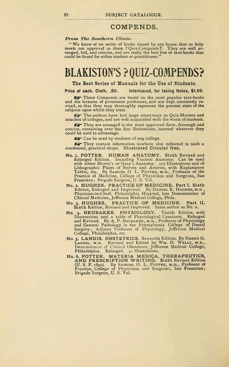 COMPENDS. From The Southern Clinic.  We know of no series of books issued by any house that so fully meets our approval as these ?Quiz-Compends?. They are well ar- ranged, full, and concise, and are really the best line of text-books that could be found for either student or practitioner. BLAKISTON'S ?QUIZ-COMPENDS? The Best Series of Manuals for the Use of Students. Price of each, Cloth, .80. Interleaved, for taking Notes, $1.00. j^~ These Compends are based on the most popular text-books and the lectures of prominent professors, and are kept constantly re- vised, so that they may thoroughly represent the present state of the subjects upon which they treat. >^g* The authors have had large experience as Quiz-Masters and attaches of colleges, and are well acquainted with the wants of students. O* They are arranged in the most approved [form, thorough and concise, containing over 600 fine illustrations, inserted wherever they could be used to advantage. >8^ Can be used by students of any college. 49 They contain information nowhere else collected in such a condensed, practical shape. Illustrated Circular free. No. I. POTTER. HUMAN ANATOMY. Sixth Revised and Enlarged Edition. Including Visceral Anatomy. Can be used with either Morris's or Gray's Anatomy. 117 Illustrations and 16 Lithographic Plates of Nerves and Arteries, with Explanatory Tables, etc. By Samubl O. L. Potter, m.d.. Professor of the Practice of Medicine, College of Physicians and Surgeons, San Francisco ; Brigade Surgeon, U. S. Vol. No. 2. HUGHES. PRACTICE OF MEDICINE. Part I. Sixth Edition, Enlarged and Improved. By Daniel E. Hughes, m.d., Physician-in-Chief, Philadelphia Hospital, late Demonstrator of Clinical Medicine, Jefferson Medical College, Phila. No. 3, HUGHES. PRACTICE OF MEDICINE. Part 11. Sixth Edition, Revised and Improved. Same author as No. 2. No. 4. BRUBAKER. PHYSIOLOGY. Tenth Edition, with Illustrations and a table of Physiological Constants. Enlarged and Revised. By A. P. Brubaker, m.d.. Professor of Physiology and General Pathology in the Pennsylvania College of Dental Surgery; Adjunct Professor of Physiology, Jefferson Medical College, Philadelphia, etc. No. 5. LANDIS. OBSTETRICS. Seventh Edition. By Henry G. Landis, m.d. Revised and Edited by Wm. H. Wells, m.d.. Demonstrator of Clinical Obstetrics, Jefferson Medical College, Philadelphia. Enlarged. 52 Illustrations. No. 6. POTTER. MATERIA MEDICA, THERAPEUTICS, AND PRESCRIPTION WRITING. Sixth Revised Edition (U. S. P. 1890). By Samuel O. L. Potter, m.d.. Professor of Practice, College of Physicians and Surgeons, San Francisco; Brigade Surgeon, U. S. Vol.