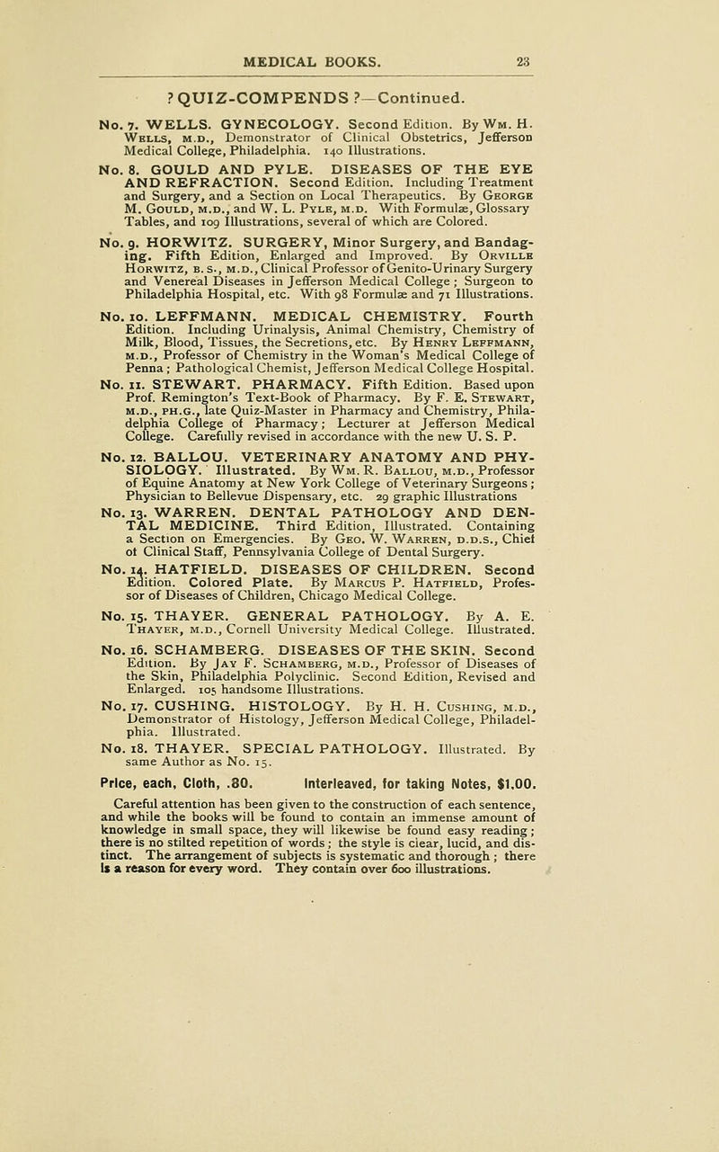 ? QUIZ-COMPENDS ?—Continued. No. 7. WELLS. GYNECOLOGY. Second Edition. ByWM. H. Whlls, M.D., Demonstrator of Clinical Obstetrics, Jefiferson Medical College, Philadelphia. 140 Illustrations. No. 8. GOULD AND PYLE. DISEASES OF THE EYE AND REFRACTION. Second Edition. Including Treatment and Surgery, and a Section on Local Therapeutics. By George M. Gould, m.d., and W. L. Pyle, m.d. With Formulae, Glossary Tables, and 109 Illustrations, several of which are Colored. No. 9. HORWITZ. SURGERY, Minor Surgery, and Bandag- ing. Fifth Edition, Enlarged and Improved. By Orville HoRWiTZ, B. s., M.D.,Clinical Professor of Genito-Urinary Surgery and Venereal Diseases in Jefferson Medical College ; Surgeon to Philadelphia Hospital, etc. With 98 Formulae and 71 Illustrations. No. 10. LEFFMANN. MEDICAL CHEMISTRY. Fourth Edition. Including Urinalysis, Animal Chemistry, Chemistry of Milk, Blood, Tissues, the Secretions, etc. By Henry Leffmann, M.D., Professor of Chemistry in the Woman's Medical College of Penna ; Pathological Chemist, Jefferson Medical College Hospital. No. II. STEWART. PHARMACY. Fifth Edition. Based upon Prof. Remington's Text-Book of Pharmacy. By F. E. Stewart, M.D., PH.G., late Quiz-Master in Pharmacy and Chemistry, Phila- delphia College of Pharmacy; Lecturer at Jefferson Medical CoUege. Carefully revised in accordance with the new U. S. P. No. 12. BALLOU. VETERINARY ANATOMY AND PHY- SIOLOGY. Illustrated. By Wm. R. Ballou, m.d., Professor of Equine Anatomy at New York College of Veterinary Surgeons ; Physician to Bellevue Dispensary, etc. 29 graphic Illustrations No. 13. WARREN. DENTAL PATHOLOGY AND DEN- TAL MEDICINE. Third Edition, Illustrated. Containing a Section on Emergencies. By Geo. W. Warren, d.d.s., Chief ot Clinical Staff, Pennsylvania College of Dental Surgery. No. 1^. HATFIELD. DISEASES OF CHILDREN. Second Edition. Colored Plate. By Marcus P. Hatfield, Profes- sor of Diseases of Children, Chicago Medical College. No. 15. THAYER. GENERAL PATHOLOGY. By A. E. Thayer, m.d., Cornell University Medical College. Illustrated. No. 16. SCHAMBERG. DISEASES OF THE SKIN. Second Edition. By Jay F. Schamberg, m.d.. Professor of Diseases of the Skin, Philadelphia Polyclinic. Second Edition, Revised and Enlarged. 105 handsome Illustrations. No. 17. CUSHING. HISTOLOGY. By H. H. Gushing, m.d.. Demonstrator of Histology, Jefferson INIedical College, Philadel- phia. Illustrated. No. 18. THAYER. SPECIAL PATHOLOGY. Illustrated. By same Author as No. 15. Price, each. Cloth, .80. Interleaved, for taking Notes, $1.00. Careful attention has been given to the construction of each sentence, and while the books will be found to contain an immense amount of knowledge in small space, they will likewise be found easy reading; there is no stilted repetition of words ; the style is clear, lucid, and dis- tinct. The arrangement of subjects is systematic and thorough; there is a reason for every word. They contain over 600 illustrations.