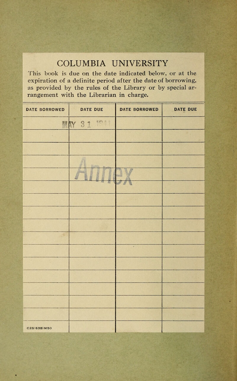 COLUMBIA UNIVERSITY 'J'his book is due on the date indicated below, or at the expiration of a definite period after the date of borrowing, as provided by the rules of the Library or by special ar- rangement with the Librarian in charge. DATE BORROWED DATE DUE DATE BORROWED 1 DATE DUE m ^Y n » C28'638)MS0