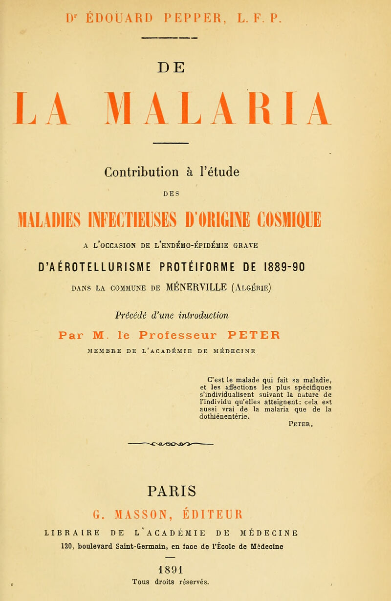 D^ EDOUARD PEPPER, L. F. P. DE LA MALARIA Contribution à l'étude DES «ALADIËS INFECTIEUSES D'ORIGIPJE COSMIQUE A l'occasion de l'endémo-épidémie grave D'AÉROTELLURISME PROTÉIFORME DE 1889-90 dans la commune de MÉNERVILLE (Algérie) Précédé d'une introduction Par M. le Professeur PETER MEMBRE DE L'ACADÉMIE DE MÉDECINE C'est le malade qui fait sa maladie, et les affections les plus spécifiques s'individualisent suivant la natare de l'individu qu'elles atteignent; cela est aussi vrai de la malaria que de la dothiénentérie. Peter. PARIS G. MASSON, ÉDITEUR LIBRAIRE DE l'aCADÉMIE DE MÉDECINE 120, boulevard Saint-Germain, en face de l'École de Médecine 1891 Tous droits réservés.