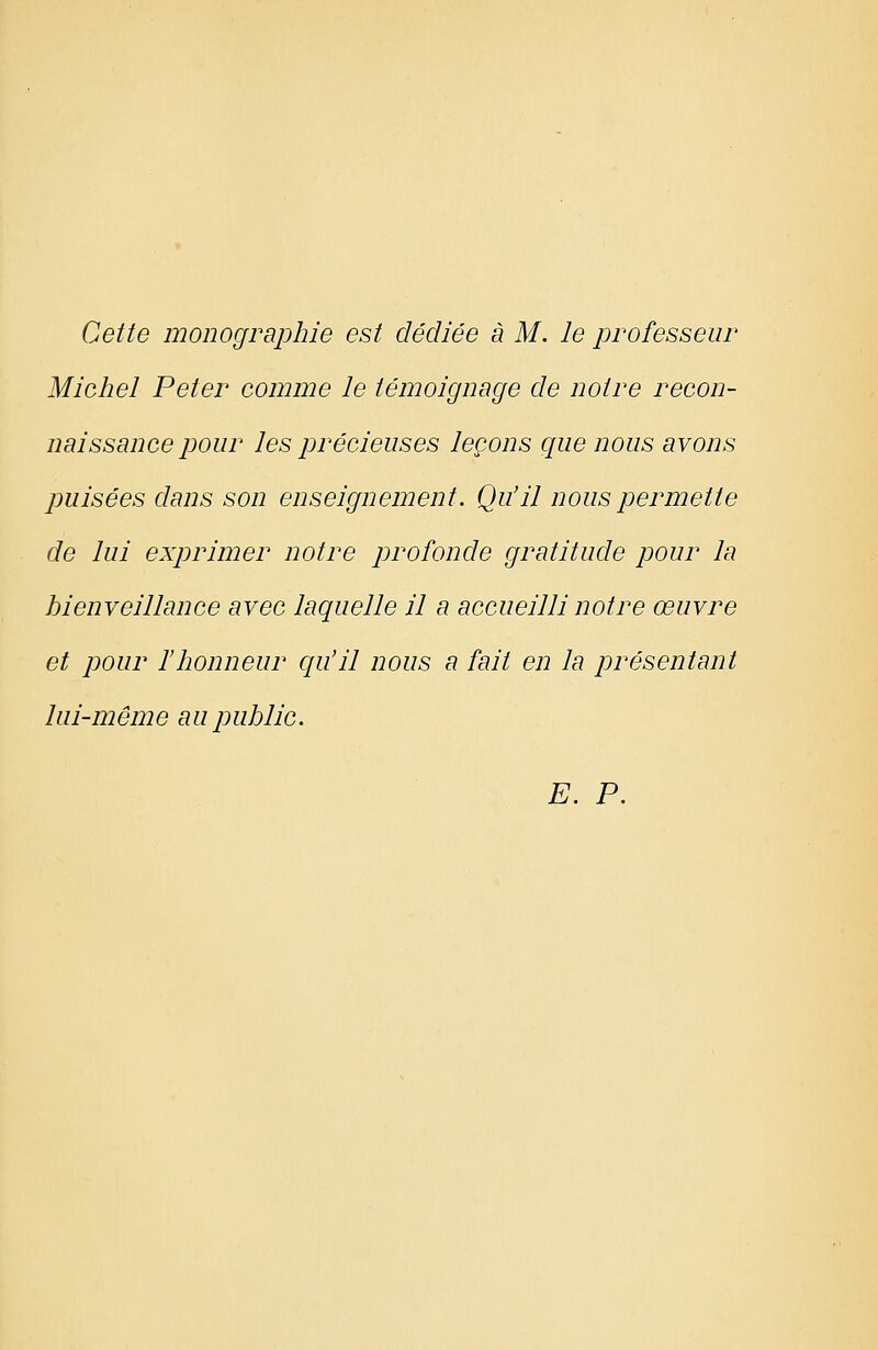 Cette monographie est dédiée à M. le professeur Micliel Peter comme le témoignage de noire recon- naissance pour les précieuses leçons que nous avons puisées dans son enseignement. Qu'il nous permette de lui exprimer notre profonde gratitude pour la bienveillance avec laquelle il a accueilli notre œuvre et pour f honneur qu'il nous a fait en la présentant lui-même aupublic. E. P.