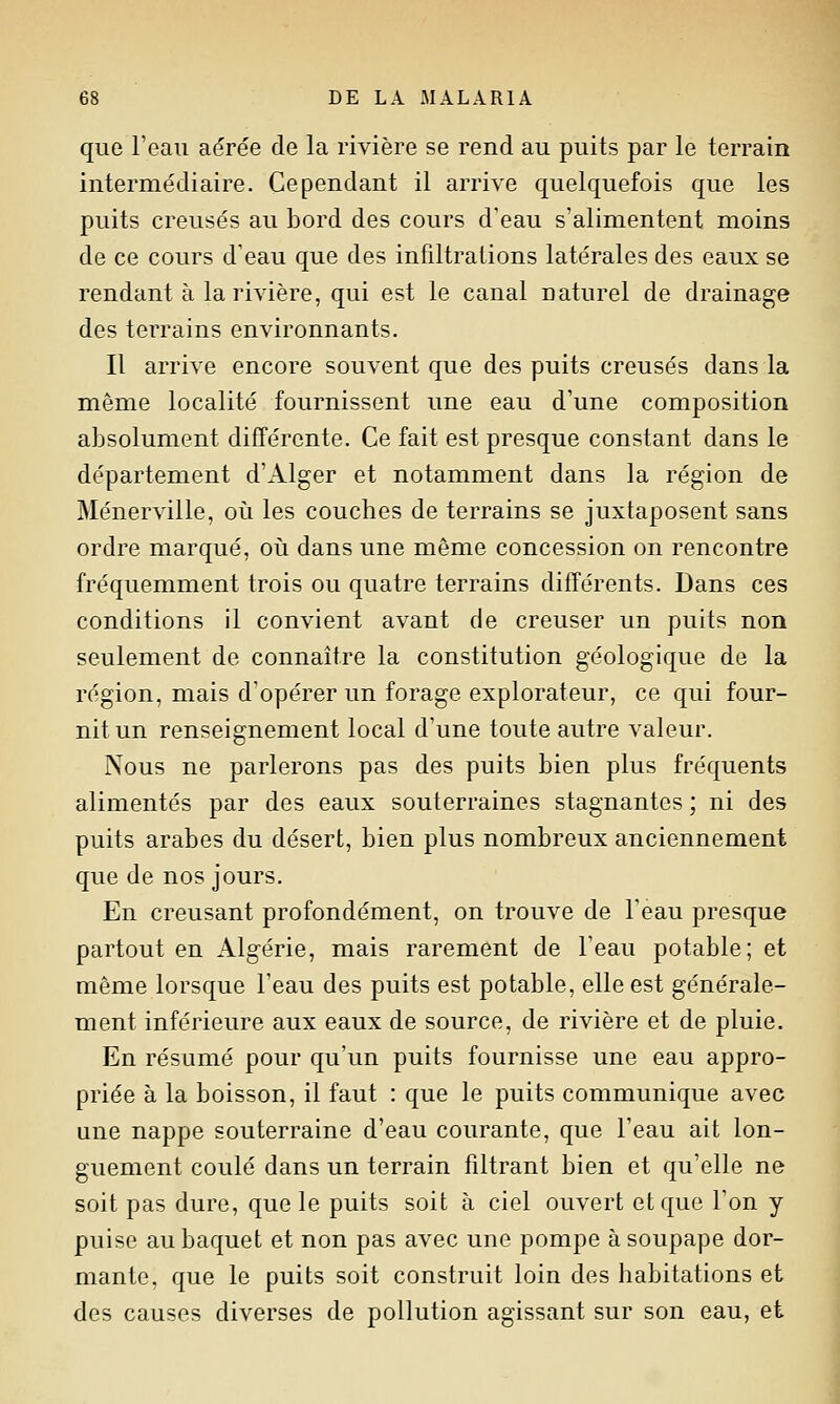 que l'eau aérée de la rivière se rend au puits par le terrain intermédiaire. Cependant il arrive quelquefois que les puits creusés au bord des cours d'eau s'alimentent moins de ce cours d'eau que des infiltrations latérales des eaux se rendant à la rivière, qui est le canal naturel de drainage des terrains environnants. Il arrive encore souvent que des puits creusés dans la même localité fournissent une eau d'une composition absolument différente. Ce fait est presque constant dans le département d'Alger et notamment dans la région de Ménerville, où les couches de terrains se juxtaposent sans ordre marqué, oii dans une même concession on rencontre fréquemment trois ou quatre terrains différents. Bans ces conditions il convient avant de creuser un puits non seulement de connaître la constitution géologique de la région, mais d'opérer un forage explorateur, ce qui four- nit un renseignement local d'une toute autre valeur. Nous ne parlerons pas des puits bien plus fréquents alimentés par des eaux souterraines stagnantes ; ni des puits arabes du désert, bien plus nombreux anciennement que de nos jours. En creusant profondément, on trouve de l'eau presque partout en Algérie, mais rarement de l'eau potable; et même lorsque Feau des puits est potable, elle est générale- ment inférieure aux eaux de source, de rivière et de pluie. En résumé pour qu'un puits fournisse une eau appro- priée à la boisson, il faut : que le puits communique avec une nappe souterraine d'eau courante, que l'eau ait lon- guement coulé dans un terrain filtrant bien et qu'elle ne soit pas dure, que le puits soit à ciel ouvert et que l'on y puise au baquet et non pas avec une pompe à soupape dor- mante, que le puits soit construit loin des habitations et des causes diverses de pollution agissant sur son eau, et