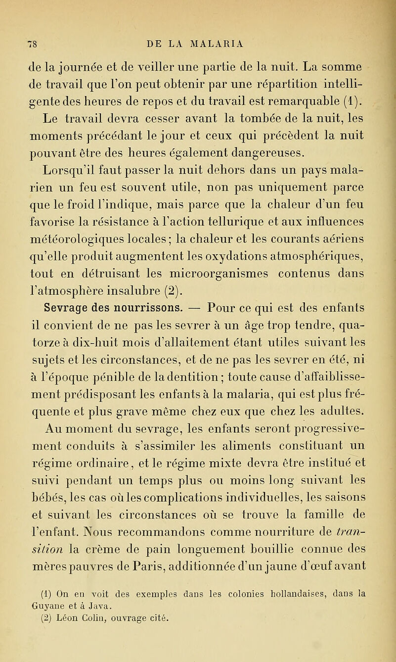 de la journée et de veiller une partie de la nuit. La somme de travail que l'on peut obtenir par une répartition intelli- gente des heures de repos et du travail est remarquable (1). Le travail devra cesser avant la tombée de la nuit, les moments précédant le jour et ceux qui précèdent la nuit pouvant être des heures également dangereuses. Lorsqu'il faut passer la nuit dehors dans un pays mala- rien un feu est souvent utile, non pas uniquement parce que le froid l'indique, mais parce que la chaleur d'un feu favorise la résistance à l'action tellurique et aux influences météorologiques locales ; la chaleur et les courants aériens qu'elle produit augmentent les oxydations atmosphériques, tout en détruisant les microorganismes contenus dans l'atmosphère insalubre (2). Sevrage des nourrissons. — Pour ce qui est des enfants il convient de ne pas les sevrer à un âge trop tendre, qua- torze à dix-huit mois d'allaitement étant utiles suivant les sujets et les circonstances, et de ne pas les sevrer en été, ni à l'époque pénible de la dentition ; toute cause d'affaiblisse- ment prédisposant les enfants à la malaria, qui est plus fré- quente et plus grave même chez eux que chez les adultes. Au moment du sevrage, les enfants seront progressive- ment conduits à s'assimiler les aliments constituant un régime ordinaire, et le régime mixte devra être institué et suivi pendant un temps plus ou moins long suivant les bébés, les cas oii les complications individuelles, les saisons et suivant les circonstances oii se trouve la famille de l'enfant. Nous recommandons comme nourriture de tran- sition la crème de pain longuement bouillie connue des mères pauvres de Paris, additionnée d'un jaune d'œuf avant (1) On en voit des exemples dans les colonies hollandaises, dans la Guyane et à Java. (2) Léon Colin, ouvrage cité.