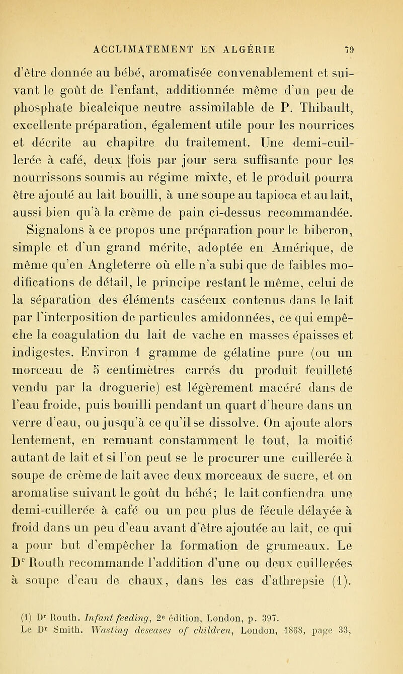 d'être donnée au bébé, aromatisée convenablement et sui- vant le goût de l'enfant, additionnée même d'un peu de phosphate bicalcique neutre assimilable de P. Thibaalt, excellente préparation, également utile pour les nourrices et décrite au chapitre du traitement. Une demi-cuil- lerée à café, deux [fois par jour sera suffisante pour les nourrissons soumis au régime mixte, et le produit pourra être ajouté au lait bouilli, à une soupe au tapioca et au lait, aussi bien qu'à la crème de pain ci-dessus recommandée. Signalons à ce propos une préparation pour le biberon, simple et d'un grand mérite, adoptée en Amérique, de même qu'en Angleterre où elle n'a subi que de faibles mo- difications de détail, le principe restant le même, celui de la séparation des éléments caséeux contenus dans le lait par l'interposition de particules amidonnées, ce qui empê- che la coagulation du lait de vache en masses épaisses et indigestes. Environ 1 gramme de gélatine pure (ou un morceau de 5 centimètres carrés du produit feuilleté vendu par la droguerie) est légèrement macéré dans de l'eau froide, puis bouilli pendant un quart d'heure dans un verre d'eau, ou jusqu'à ce qu'il se dissolve. On ajoute alors lentement, en remuant constamment le tout, la moitié autant de lait et si l'on peut se le procurer une cuillerée à soupe de crème de lait avec deux morceaux de sucre, et on aromatise suivant le goût du bébé ; le lait contiendra une demi-cuillerée à café ou un peu plus de fécule délayée à froid dans un peu d'eau avant d'être ajoutée au lait, ce qui a pour but d'empêcher la formation de grumeaux. Le D Uouth recommande l'addition d'une ou deux cuillerées à soupe d'eau de chaux, dans les cas d'athrepsie (1). (1) D^Routh. Infani feeding, 2^ édition, London, p. 397. Le Dr Sujith. Wasting deseases of children, Loudon, 1868, page 33,