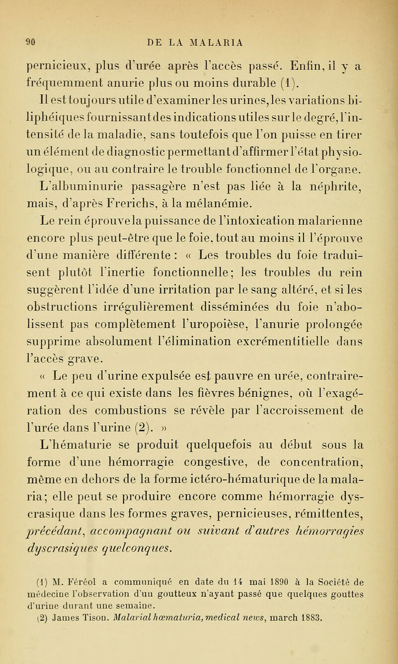 pernicieux, plus d'urée après l'accès passé. Enfin, il y a fréquemment anurie plus ou moins durable (1). Il est toujours utile d'examiner les urines, les variations bi- liphéiques fournissant des indications utiles sur le degré, l'in- tensité de la maladie, sans toutefois que l'on puisse en tirer un élément de diagnostic permettant d'affirmer l'état physio- logique, ou au contraire le trouble fonctionnel de l'organe. L'albuminurie passagère n'est pas liée à la néphrite, mais, d'après Frerichs, à la mélanémie. Le rein éprouvela puissance de l'intoxication malarienne encore plus peut-être que le foie, tout au moins il l'éprouve d'une manière différente : « Les troubles du foie tradui- sent plutôt l'inertie fonctionnelle; les troubles du rein suggèrent l'idée d'une irritation par le sang altéré, et si les obstructions irrégulièrement disséminées du foie n'abo- lissent pas complètement l'uropoièse, l'anurie prolongée supprime absolument l'élimination excrémentitielle dans l'accès grave. « Le peu d'urine expulsée est pauvre en urée, contraire- ment à ce qui existe dans les fièvres bénignes, oii l'exagé- ration des combustions se révèle par l'accroissement de l'urée dans l'urine (2). » L'hématurie se produit quelquefois au début sous la forme d'une hémorragie congestive, de concentration, même en dehors de la forme ictéro-hématurique de la mala- ria; elle peut se produire encore comme hémorragie dys- crasique dans les formes graves, pernicieuses, rémittentes, précédant^ accompagnant ou suivant cVautres hémorragies dyscraùques quelconques. (d) M. Féréol a communiqué en date du 14 mai 1890 à la Société de médecine l'observation d'un goutteux n'ayant passé que quelques gouttes d'uriue durant une semaine. (2) James Tison. Malarialhœmaiuria,médical neivs, march 1883.