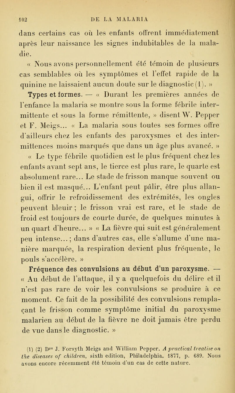 dans certains cas où les enfants offrent immédiatement après leur naissance les signes indubitables de la mala- die. (( Nous avons personnellement été témoin de plusieurs cas semblables où les symptômes et Feff'et rapide de la quinine ne laissaient aucun doute sur le diagnostic (1). » Types et formes. — « Durant les premières années de l'enfance la malaria se montre sous la forme fébrile inter- mittente et sous la forme rémittente, » disent W. Pepper et F. Meigs... c La malaria sous toutes ses formes offre d'ailleurs chez les enfants des paroxysmes et des inter- mittences moins marqués que dans un âge plus avancé. » « Le type fébrile quotidien est le plus fréquent chez les enfants avant sept ans, le tierce est plus rare, le quarte est absolument rare... Le stade de frisson manque souvent ou bien il est masqué... L'enfant peut pâlir, être plus allan- gui, offrir le refroidissement des extrémités, les ongles peuvent bleuir ; le frisson vrai est rare, et le stade de froid est toujours de courte durée, de quelques minutes à un quart d'heure... » « La fièvre qui suit est généralement peu intense... ; dans d'autres cas, elle s'allume d'une ma- nière marquée, la respiration devient plus fréquente, Je pouls s'accélère. » Fréquence des convulsions au début d'un paroxysme. — (( Au début de l'attaque, il y a quelquefois du délire et il n'est pas rare de voir les convulsions se produire à ce moment. Ce fait de la possibilité des convulsions rempla- çant le frisson comme symptôme initial du paroxysme malarien au début de la fièvre ne doit jamais être perdu de vue dans le diagnostic. » (1) (2) Drs J. Forsyth Meigs and William Pepper. A praciical treatiie on the diseases of children, sixth édition, Philadelphia, ISTiT, p. 689. Nous avons encore récemment été témoin d'un cas de cette nature.