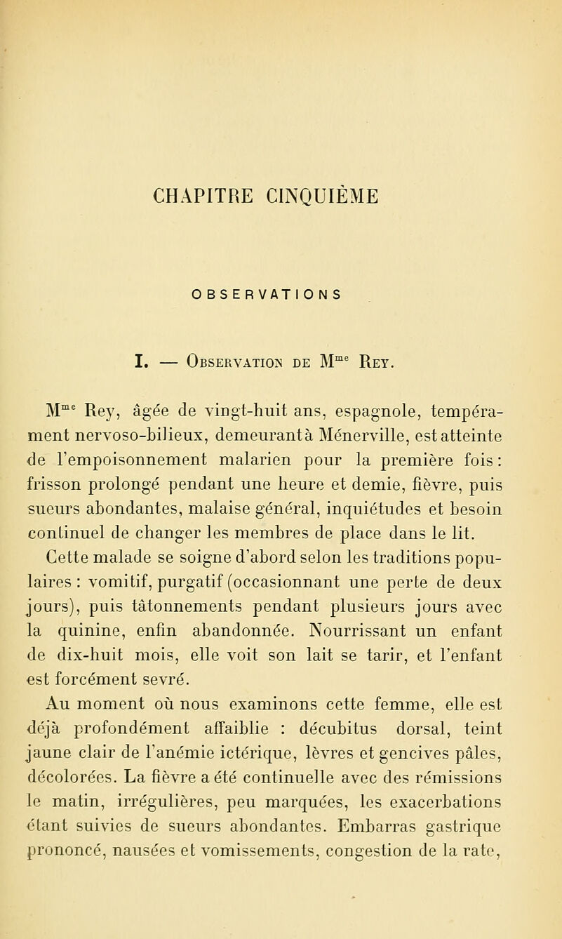 CHAPITRE CINQUIÈME O BS ERVATI0 N S I. — Observation de M^ Rey. M^ Rey, âgée de vingt-huit ans, espagnole, tempéra- ment nervoso-biiieux, demeurantà Ménerville, est atteinte de Fempoisonnement malarien pour la première fois : frisson prolongé pendant une heure et demie, fièvre, puis sueurs abondantes, malaise général, inquiétudes et besoin continuel de changer les membres de place dans le lit. Cette malade se soigne d'abord selon les traditions popu- laires : vomitif, purgatif (occasionnant une perte de deux jours), puis tâtonnements pendant plusieurs jours avec la quinine, enfin abandonnée. Nourrissant un enfant de dix-huit mois, elle voit son lait se tarir, et l'enfant est forcément sevré. Au moment oii nous examinons cette femme, elle est déjà profondément affaiblie : décubitus dorsal, teint jaune clair de l'anémie ictérique, lèvres et gencives pâles, décolorées. La fièvre a été continuelle avec des rémissions le matin, irrégulières, peu marquées, les exacerbations étant suivies de sueurs abondantes. Embarras gastrique prononcé, nausées et vomissements, congestion de la rate,