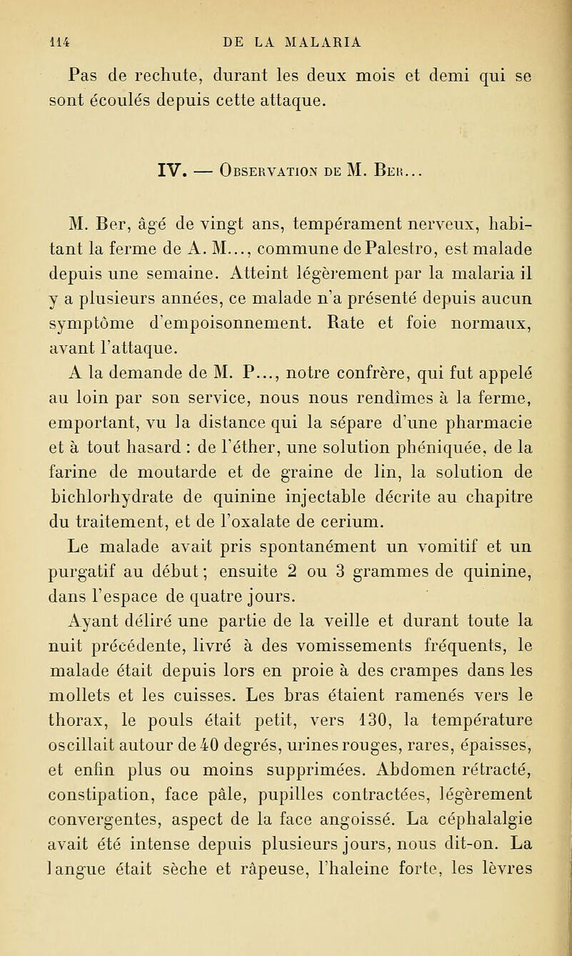 Pas de rechute, durant les deux mois et demi qui se sont écoulés depuis cette attaque. IV. — Observation de M. Beu... M. Ber, âgé de vingt ans, tempérament nerveux, habi- tant la ferme de A. M..., commune dePalestro, est malade depuis une semaine. Atteint légèrement par la malaria il y a plusieurs années, ce malade n'a présenté depuis aucun symptôme d'empoisonnement. Rate et foie normaux, avant l'attaque. A la demande de M. P..., notre confrère, qui fut appelé au loin par son service, nous nous rendîmes à la ferme, emportant, vu la distance qui la sépare d'une pharmacie et à tout hasard : de l'éther, une solution phéniquée, de la farine de moutarde et de graine de lin, la solution de bichlorhydrate de quinine injectable décrite au chapitre du traitement, et de l'oxalate de cerium. Le malade avait pris spontanément un vomitif et un purgatif au début ; ensuite 2 ou 3 grammes de quinine, dans l'espace de quatre jours. Ayant déliré une partie de la veille et durant toute la nuit précédente, livré à des vomissements fréquents, le malade était depuis lors en proie à des crampes dans les mollets et les cuisses. Les bras étaient ramenés vers le thorax, le pouls était petit, vers 130, la température oscillait autour de 40 degrés, urines rouges, rares, épaisses, et enfin plus ou moins supprimées. Abdomen rétracté, constipation, face pâle, pupilles contractées, légèrement convergentes, aspect de la face angoissé. La céphalalgie avait été intense depuis plusieurs jours, nous dit-on. La langue était sèche et râpeuse, l'haleine forte, les lèvres