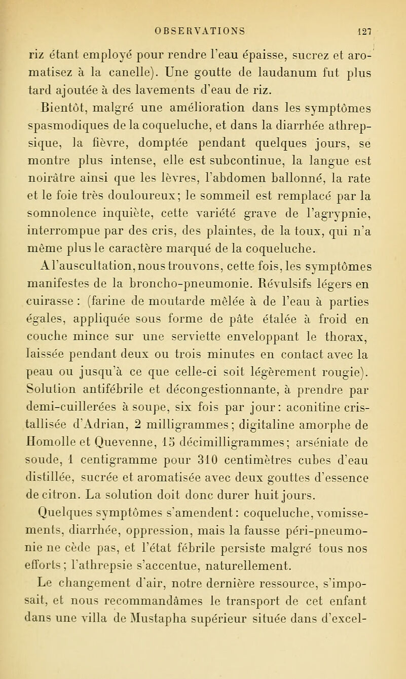 riz étant employé pour rendre l'eau épaisse, sucrez et aro- matisez à la canelle). Une goutte de laudanum fut plus tard ajoutée à des lavements d'eau de riz. Bientôt, malgré une amélioration dans les symptômes spasmodiques de la coqueluche, et dans la diarrhée athrep- sique, la fièvre, domptée pendant quelques jours, se montre plus intense, elle est subcontinue, la langue est noirâtre ainsi que les lèvres, l'abdomen ballonné, la rate et le foie très douloureux; le sommeil est remplacé par la somnolence inquiète, cette variété grave de l'agrypnie, interrompue par des cris, des plaintes, de la toux, qui n'a même plus le caractère marqué de la coqueluche. Al'auseultation, nous trouvons, cette fois, les sjTnptômes manifestes de la broncho-pneumonie. Révulsifs légers en cuirasse : (farine de moutarde mêlée à de l'eau à parties égales, appliquée sous forme de pâte étalée à froid en couche mince sur une serviette enveloppant le thorax, laissée pendant deux ou trois minutes en contact avec la peau ou jusqu'à ce que celle-ci soit légèrement rougie). Solution antifébrile et décongestionnante, à prendre par demi-cuillerées à soupe, six fois par jour: aconitine cris- tallisée d'Adrian, 2 milligrammes ; digitaline amorphe de Homolle et Quevenne, lo décimilligrammes ; arséniate de soude, 1 centigramme pour 310 centimètres cubes d'eau distillée, sucrée et aromatisée avec deux gouttes d'essence de citron. La solution doit donc durer huit jours. Quelques symptômes s'amendent: coqueluche,vomisse- ments, diarrhée, oppression, mais la fausse péri-pneumo- nie ne cède pas, et l'état fébrile persiste malgré tous nos efforts ; Fathrepsie s'accentue, naturellement. Le changement d'air, notre dernière ressource, s'impo- sait, et nous recommandâmes le transport de cet enfant dans une villa de Mustapha supérieur située dans d'excel-