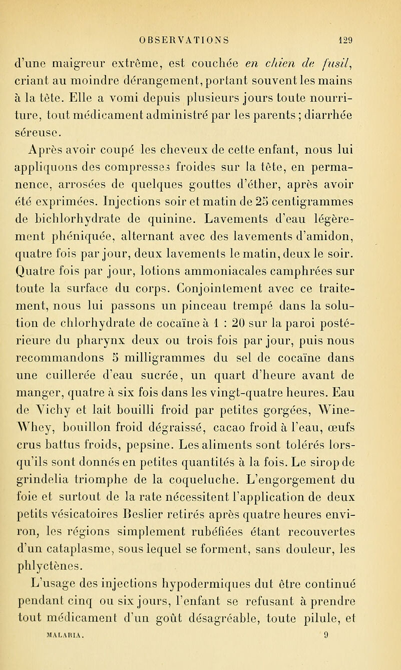 d'une maigreur extrême, est couchée en chien de fnsil^ criant au moindre dérangement, portant souvent les mains à la tête. Elle a vomi depuis plusieurs jours toute nourri- ture, tout médicament administré par les parents ; diarrhée séreuse. Après avoir coupé les cheveux de cette enfant, nous lui appliquons des compresses froides sur la tête, en perma- nence, arrosées de quelques gouttes d'éther, après avoir été exprimées. Injections soir et matin de 25 centigrammes de bichlorhydrate de quinine. Lavements d'eau légère- ment phéniquée, alternant avec des lavements d'amidon, quatre fois par jour, deux lavements le matin, deux le soir. Quatre fois par jour, lotions ammoniacales camphrées sur toute la surface du corps. Conjointement avec ce traite- ment, nous lui passons un pinceau trempé dans la solu- tion de chlorhydrate de cocaïne à 1 : 20 sur la paroi posté- rieure du pharynx deux ou trois fois par jour, puis nous recommandons 5 milligrammes du sel de cocaïne dans une cuillerée d'eau sucrée, un quart d'heure avant de manger, quatre à six fois dans les vingt-quatre heures. Eau de Yichy et lait bouilli froid par petites gorgées, Wine- Whey, bouillon froid dégraissé, cacao froid à Feau, œufs crus battus froids, pepsine. Les aliments sont tolérés lors- qu'ils sont donnés en petites quantités à la fois. Le sirop de grindelia triomphe de la coqueluche. L'engorgement du foie et surtout de la rate nécessitent l'application de deux petits vésicatoires Beslier retirés après quatre heures envi- ron, les régions simplement rubéfiées étant recouvertes d'un cataplasme, sous lequel se forment, sans douleur, les phlyctènes. L'usage des injections hypodermiques dut être continué pendant cinq ou six jours, l'enfant se refusant à prendre tout médicament d'un goût désagréable, toute pilule, et