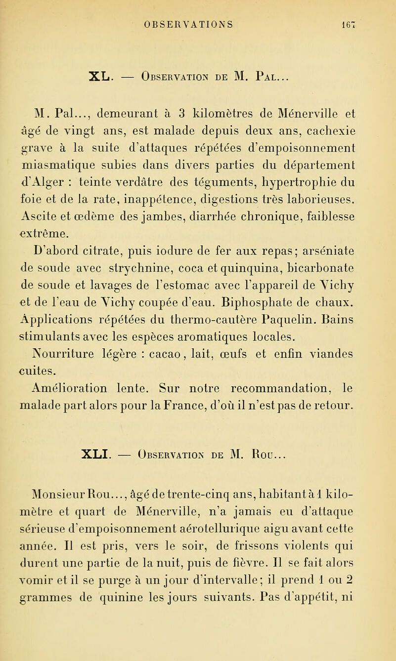 XL. — Observation de M. Pal... M. Pal..., demeurant à 3 kilomètres de Ménerville et âgé de vingt ans, est malade depuis deux ans, cachexie grave à la suite d'attaques répétées d'empoisonnement miasmatique subies dans divers parties du département d'Alger : teinte verdâtre des téguments, hypertrophie du foie et de la rate, inappétence, digestions très laborieuses. Ascite et œdème des jambes, diarrhée chronique, faiblesse extrême. D'abord citrate, puis iodure de fer aux repas; arséniate de soude avec strychnine, coca et quinquina, bicarbonate de soude et lavages de l'estomac avec l'appareil de Yichy et de l'eau de Yichy coupée d'eau. Biphosphate de chaux. Applications répétées du thermo-cautère Paquelin. Bains stimulants avec les espèces aromatiques locales. Nourriture légère : cacao, lait, œufs et enfin viandes cuites. Amélioration lente. Sur notre recommandation, le malade part alors pour la France, d'où il n'est pas de retour. XLI. — Observation de M. Rou... Monsieur Rou..., âgé de trente-cinq ans, habitant à 1 kilo- mètre et quart de Ménerville, n'a jamais eu d'attaque sérieuse d'empoisonnement aérotellurique aigu avant cette année. Il est pris, vers le soir, de frissons violents qui durent une partie de la nuit, puis de fièvre. Il se fait alors vomir et il se purge à un jour d'intervalle; il prend 1 ou 2 grammes de quinine les jours suivants. Pas d'appétit, ni