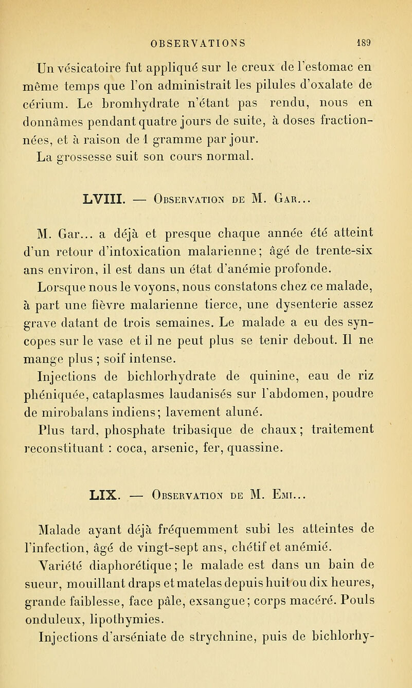 Un vésicatoire fut appliqué sur le creux de l'estomac en môme temps que l'on administrait les pilules d'oxalate de cérium. Le bromhydrate n'étant pas rendu, nous en donnâmes pendant quatre jours de suite, à doses fraction- nées, et à raison de 1 gramme par jour. La grossesse suit son cours normal. LVIII. — Observation de M. Gar... M. Gar... a déjà et presque chaque année été atteint d'un retour d'intoxication malarienne; âgé de trente-six ans environ, il est dans un état d'anémie profonde. Lorsque nous le voyons, nous constatons chez ce malade, à part une fièvre malarienne tierce, une dysenterie assez grave datant de trois semaines. Le malade a eu des syn- copes sur le vase et il ne peut plus se tenir debout. Il ne mange plus ; soif intense. Injections de bichlorhydrate de quinine, eau de riz phéniquée, cataplasmes laudanisés sur l'abdomen, poudre de mirobalans indiens; lavement aluné. Plus tard, phosphate tribasique de chaux ; traitement reconstituant : coca, arsenic, fer, quassine. LIX. — Observation de M. Emi... Malade ayant déjà fréquemment subi les atteintes de l'infection, âgé de vingt-sept ans, chétif et anémié. Variété diaphorétique ; le malade est dans un bain de sueur, mouillant draps et matelas depuis huit ou dix heures, grande faiblesse, face pâle, exsangue; corps macéré. Pouls onduleux, lipothymies. Injections d'arséniate de strychnine, puis de bichlorhy-